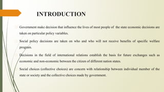 INTRODUCTION
� Government make decision that influence the lives of most people of the state economic decisions are
taken on particular policy variables.
� Social policy decisions are taken on who and who will not receive benefits of specific welfare
program.
� Decisions in the field of international relations establish the basis for future exchanges such as
economic and non-economic between the citizen of different nation states.
� Social choices (collective choices) are concern with relationship between individual member of the
state or society and the collective choices made by government.
 