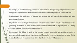 � For example, in liberal democracy people elect representatives through voting to represent their views.
The group of representatives then make decision on behalf of wider group who has elected them.
� In dictatorship, the preferences of dictator are supreme and will overrule or dominate all other
competing preferences.
� This chapter discusses the problem of liberal democracy on two behalf, first, the prevalence of liberal
democracy in one form or other in one or many countries and second, its implicitly such as a theory
that underlies most of our analysis of social choices
� The approach for debate to tends to the problem between economists and political scientists is
complex methodological debate. Second, we consider number of normative questions in social choice
theory. Third, recent development in positive of collective choice will be discussed.
 