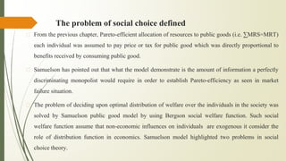 The problem of social choice defined
� From the previous chapter, Pareto-efficient allocation of resources to public goods (i.e. ∑MRS=MRT)
each individual was assumed to pay price or tax for public good which was directly proportional to
benefits received by consuming public good.
� Samuelson has pointed out that what the model demonstrate is the amount of information a perfectly
discriminating monopolist would require in order to establish Pareto-efficiency as seen in market
failure situation.
� The problem of deciding upon optimal distribution of welfare over the individuals in the society was
solved by Samuelson public good model by using Bergson social welfare function. Such social
welfare function assume that non-economic influences on individuals are exogenous it consider the
role of distribution function in economics. Samuelson model highlighted two problems in social
choice theory.
 