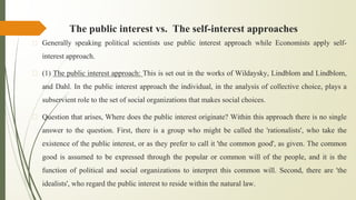 The public interest vs. The self-interest approaches
� Generally speaking political scientists use public interest approach while Economists apply self-
interest approach.
� (1) The public interest approach: This is set out in the works of Wildaysky, Lindblom and Lindblom,
and Dahl. In the public interest approach the individual, in the analysis of collective choice, plays a
subservient role to the set of social organizations that makes social choices.
� Question that arises, Where does the public interest originate? Within this approach there is no single
answer to the question. First, there is a group who might be called the 'rationalists', who take the
existence of the public interest, or as they prefer to call it 'the common good', as given. The common
good is assumed to be expressed through the popular or common will of the people, and it is the
function of political and social organizations to interpret this common will. Second, there are 'the
idealists', who regard the public interest to reside within the natural law.
 