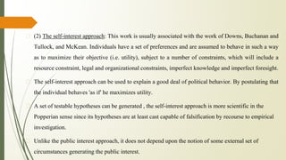 � (2) The self-interest approach: This work is usually associated with the work of Downs, Buchanan and
Tullock, and McKean. Individuals have a set of preferences and are assumed to behave in such a way
as to maximize their objective (i.e. utility), subject to a number of constraints, which will include a
resource constraint, legal and organizational constraints, imperfect knowledge and imperfect foresight.
� The self-interest approach can be used to explain a good deal of political behavior. By postulating that
the individual behaves 'as if' he maximizes utility.
� A set of testable hypotheses can be generated , the self-interest approach is more scientific in the
Popperian sense since its hypotheses are at least cast capable of falsification by recourse to empirical
investigation.
� Unlike the public interest approach, it does not depend upon the notion of some external set of
circumstances generating the public interest.
 
