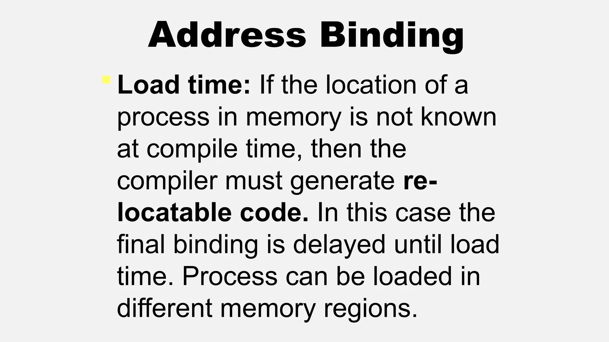  Load time: If the location of a
process in memory is not known
at compile time, then the
compiler must generate re-
locatable code. In this case the
final binding is delayed until load
time. Process can be loaded in
different memory regions.
Address Binding
 