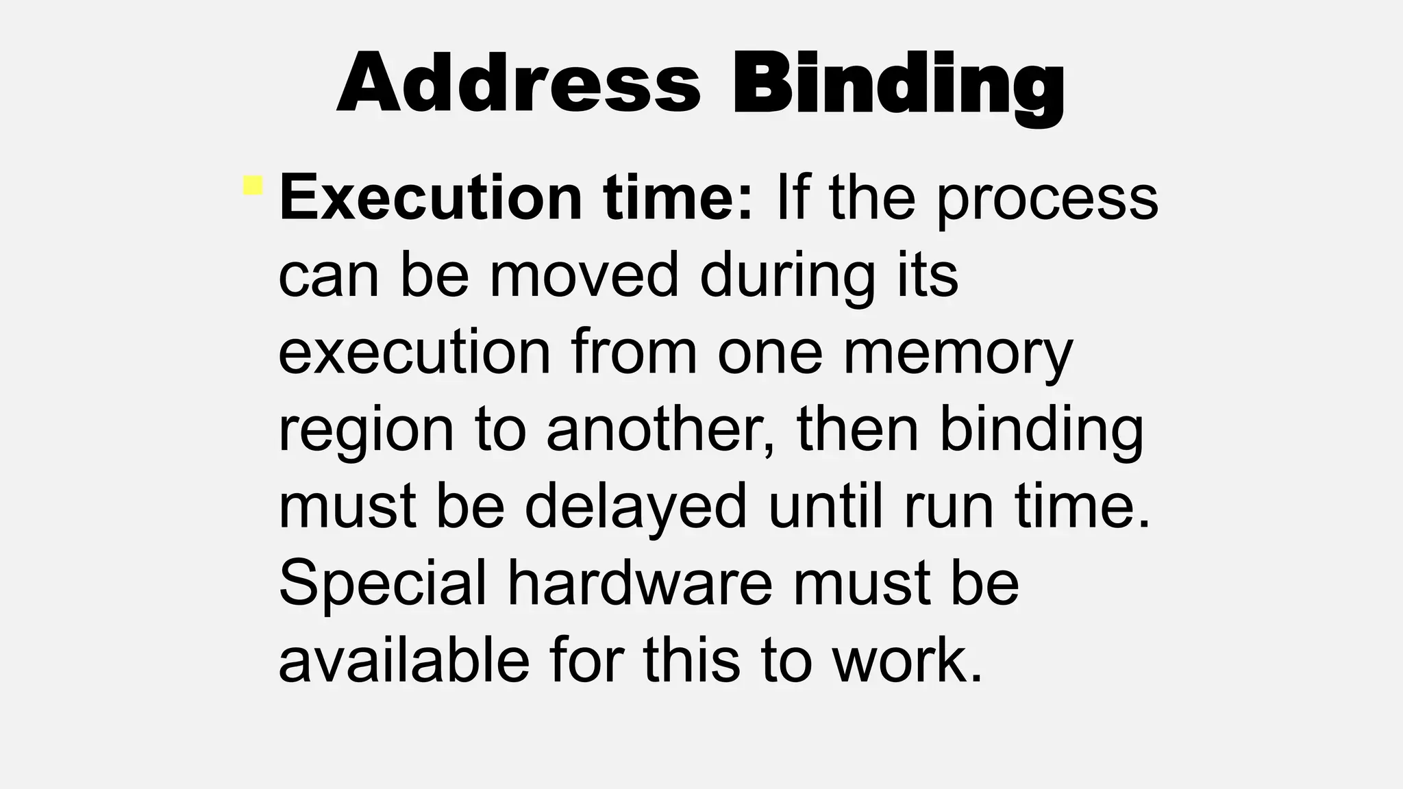 Address Binding
 Execution time: If the process
can be moved during its
execution from one memory
region to another, then binding
must be delayed until run time.
Special hardware must be
available for this to work.
 