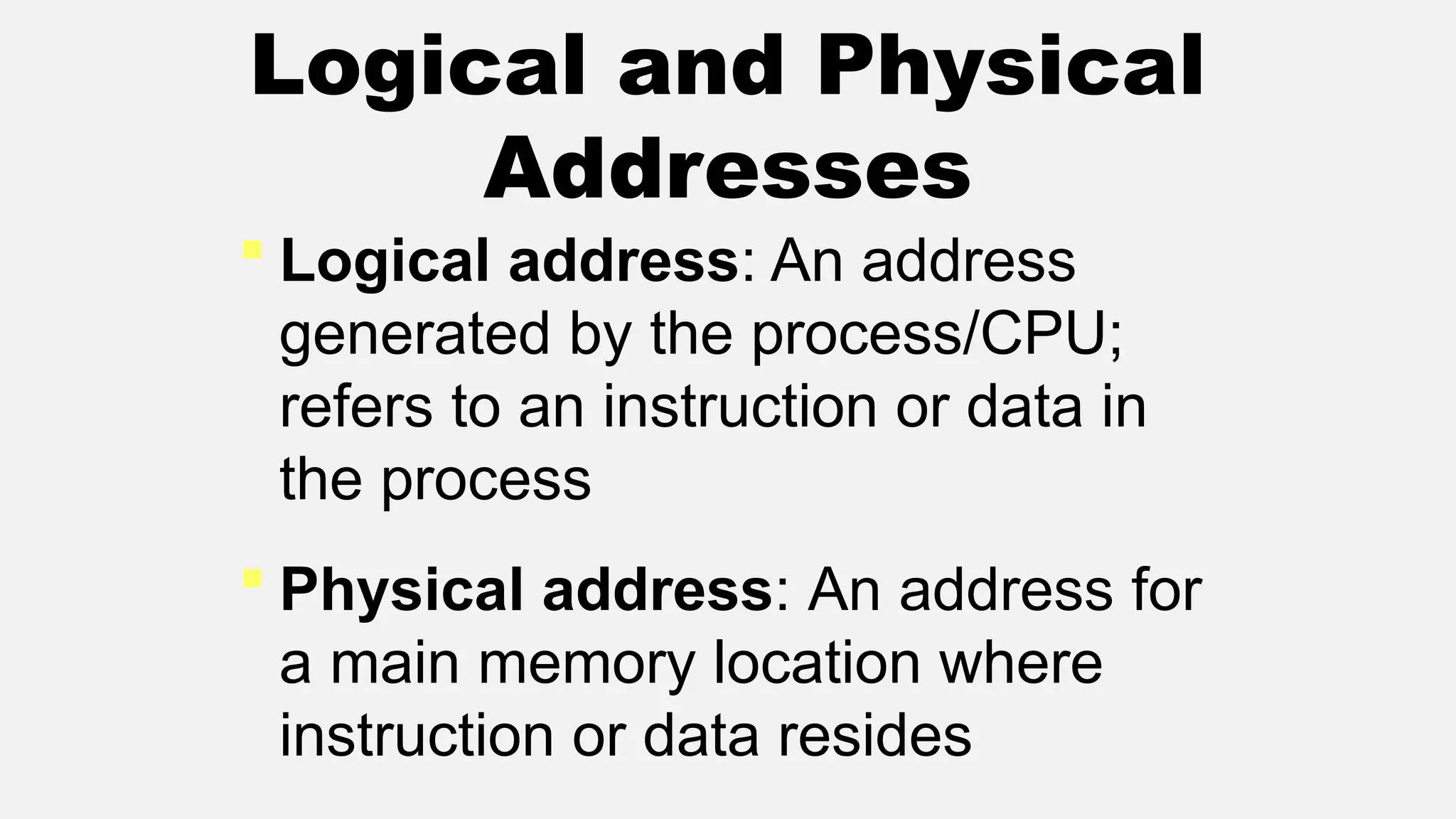 Logical and Physical
Addresses
 Logical address: An address
generated by the process/CPU;
refers to an instruction or data in
the process
 Physical address: An address for
a main memory location where
instruction or data resides
 