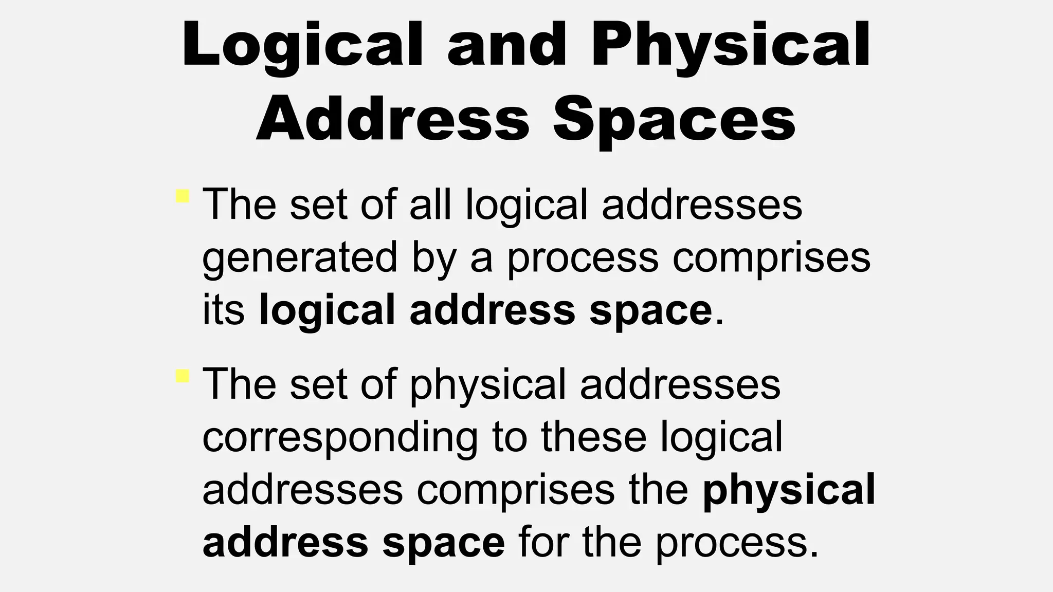 Logical and Physical
Address Spaces
 The set of all logical addresses
generated by a process comprises
its logical address space.
 The set of physical addresses
corresponding to these logical
addresses comprises the physical
address space for the process.
 