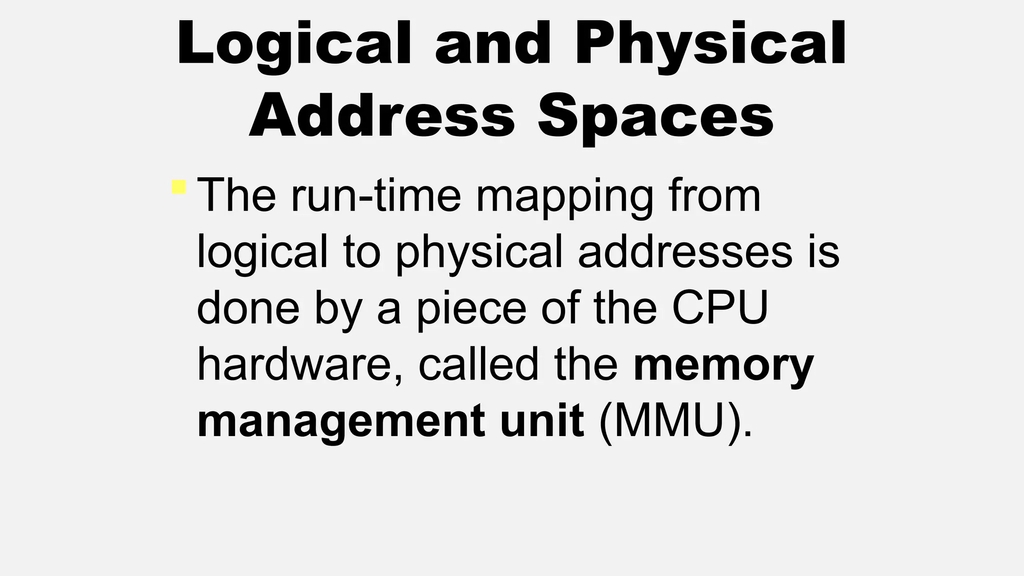 Logical and Physical
Address Spaces
 The run-time mapping from
logical to physical addresses is
done by a piece of the CPU
hardware, called the memory
management unit (MMU).
 