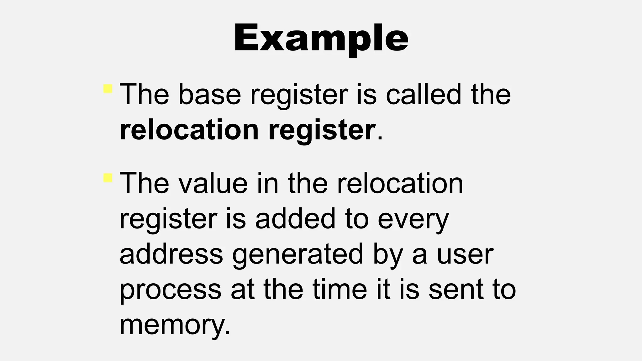 Example
 The base register is called the
relocation register.
 The value in the relocation
register is added to every
address generated by a user
process at the time it is sent to
memory.
 
