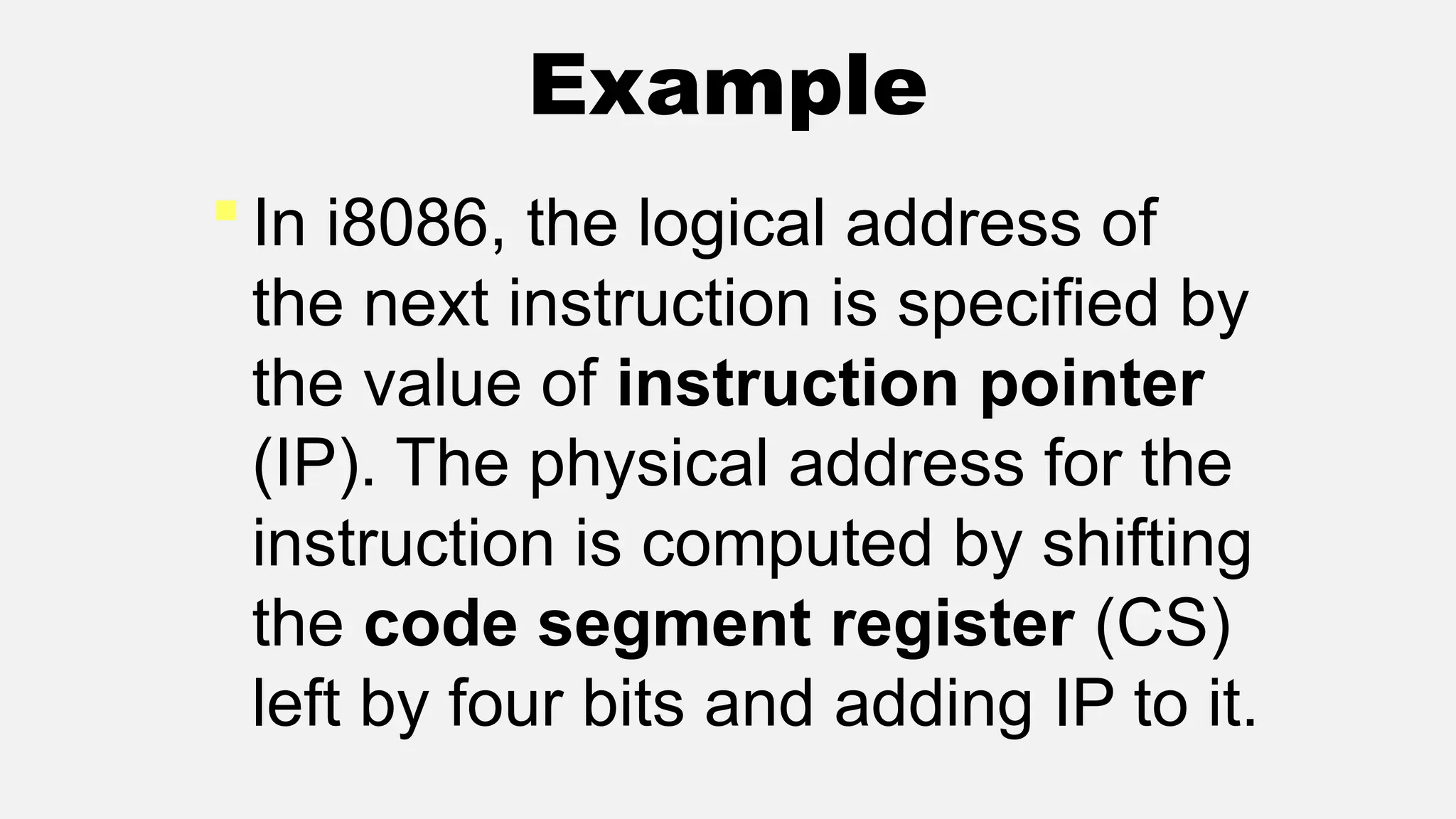 Example
 In i8086, the logical address of
the next instruction is specified by
the value of instruction pointer
(IP). The physical address for the
instruction is computed by shifting
the code segment register (CS)
left by four bits and adding IP to it.
 