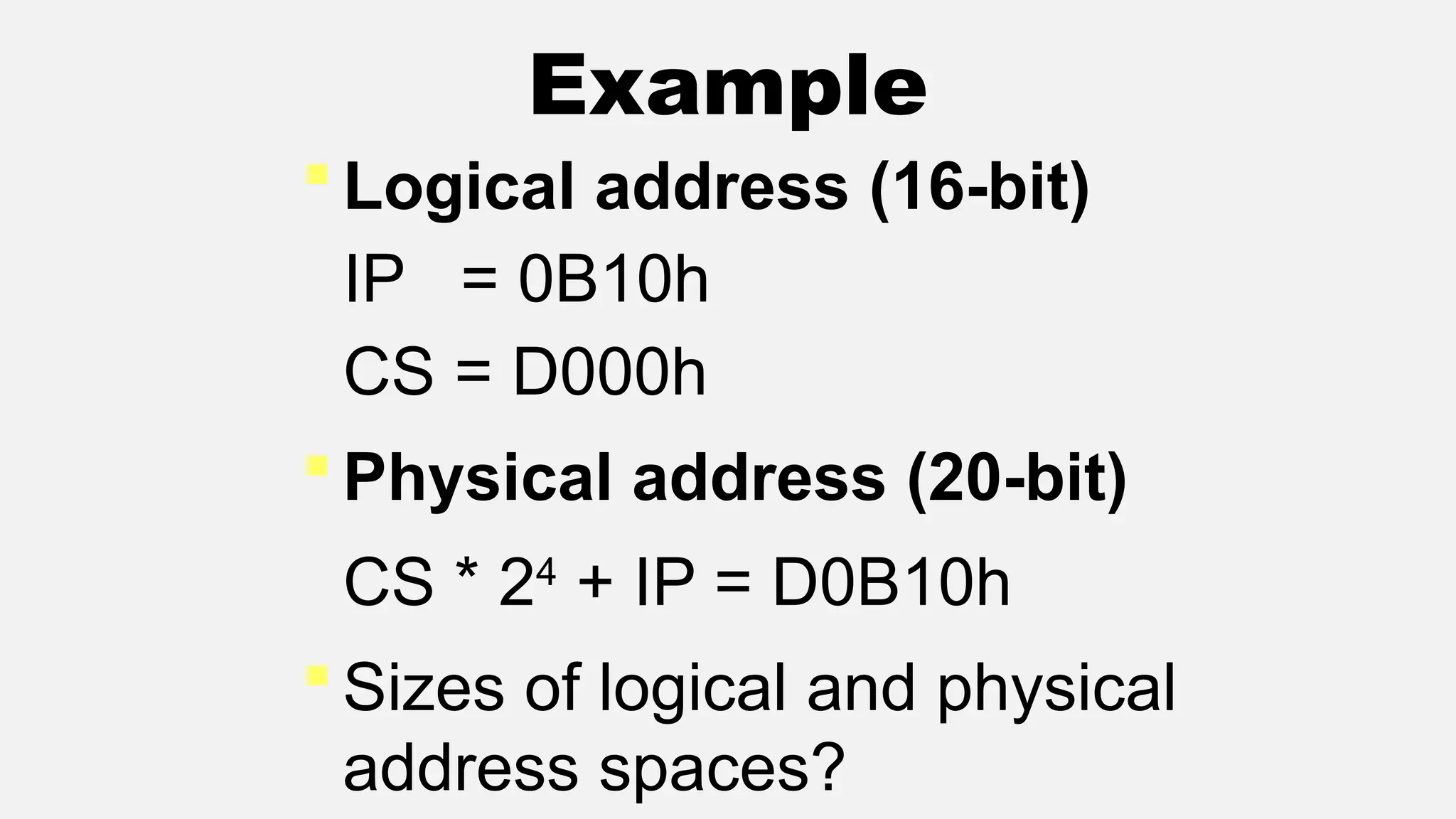 Example
 Logical address (16-bit)
IP = 0B10h
CS = D000h
 Physical address (20-bit)
CS * 24
+ IP = D0B10h
 Sizes of logical and physical
address spaces?
 