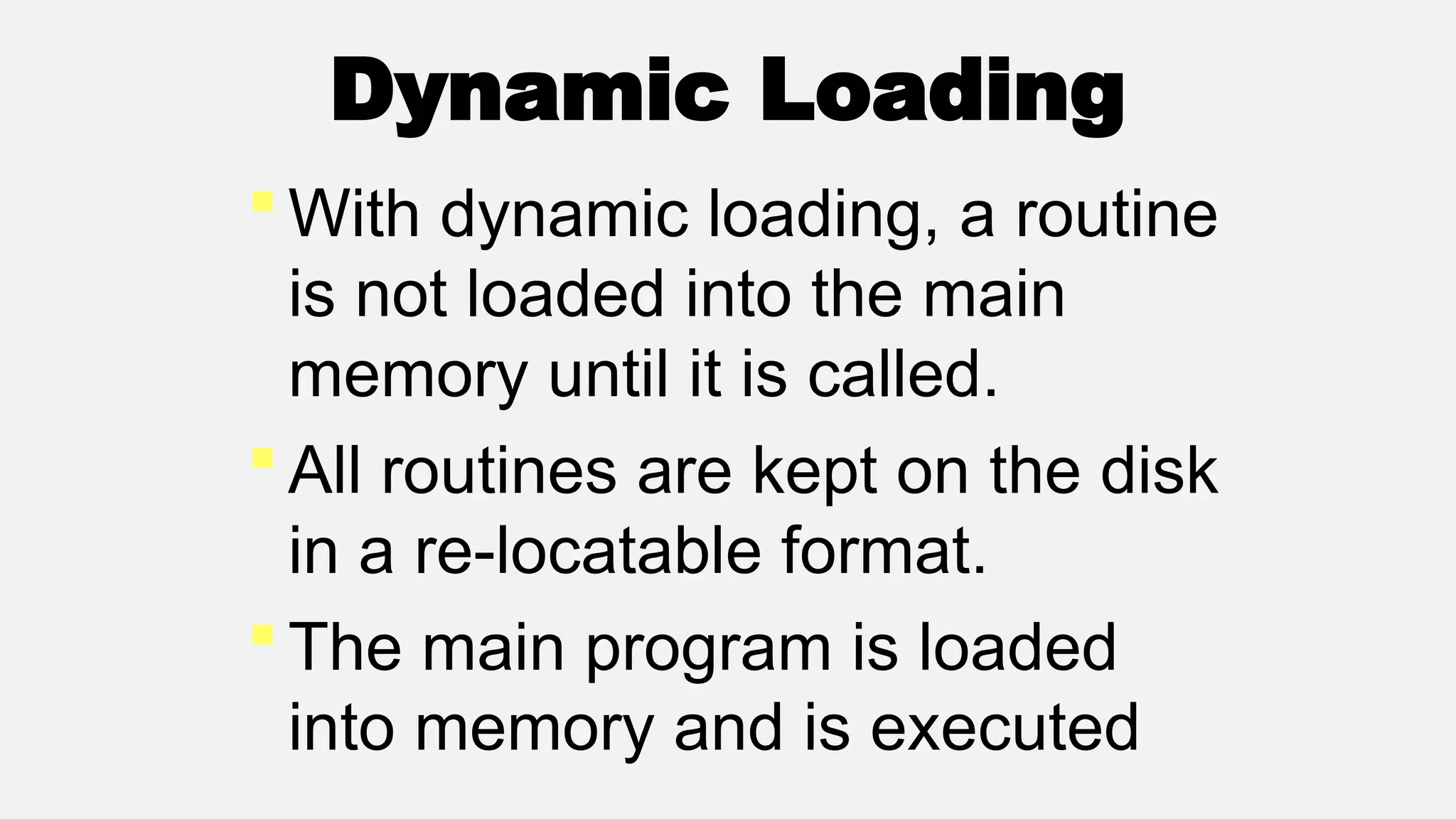 Dynamic Loading
With dynamic loading, a routine
is not loaded into the main
memory until it is called.
All routines are kept on the disk
in a re-locatable format.
The main program is loaded
into memory and is executed
 