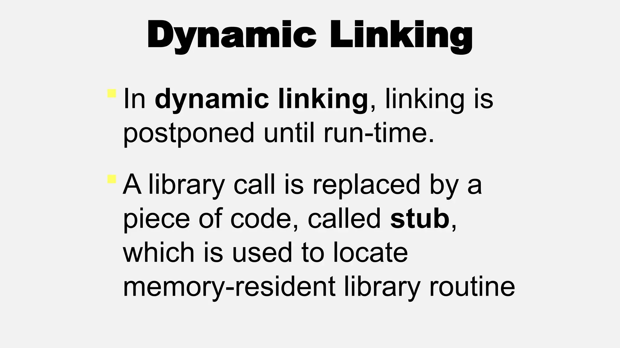 Dynamic Linking
 In dynamic linking, linking is
postponed until run-time.
 A library call is replaced by a
piece of code, called stub,
which is used to locate
memory-resident library routine
 