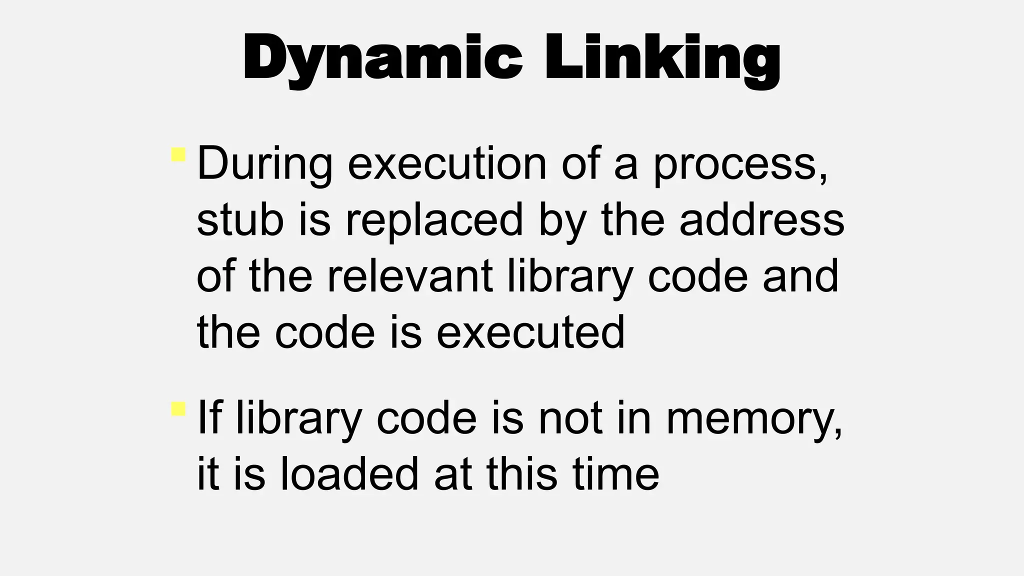 Dynamic Linking
During execution of a process,
stub is replaced by the address
of the relevant library code and
the code is executed
If library code is not in memory,
it is loaded at this time
 