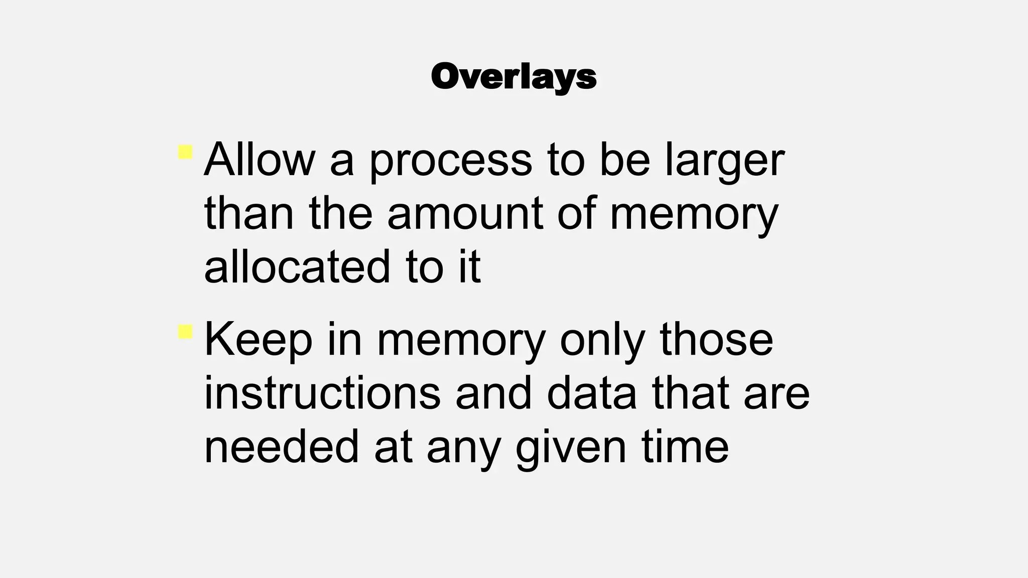 Overlays
 Allow a process to be larger
than the amount of memory
allocated to it
 Keep in memory only those
instructions and data that are
needed at any given time
 