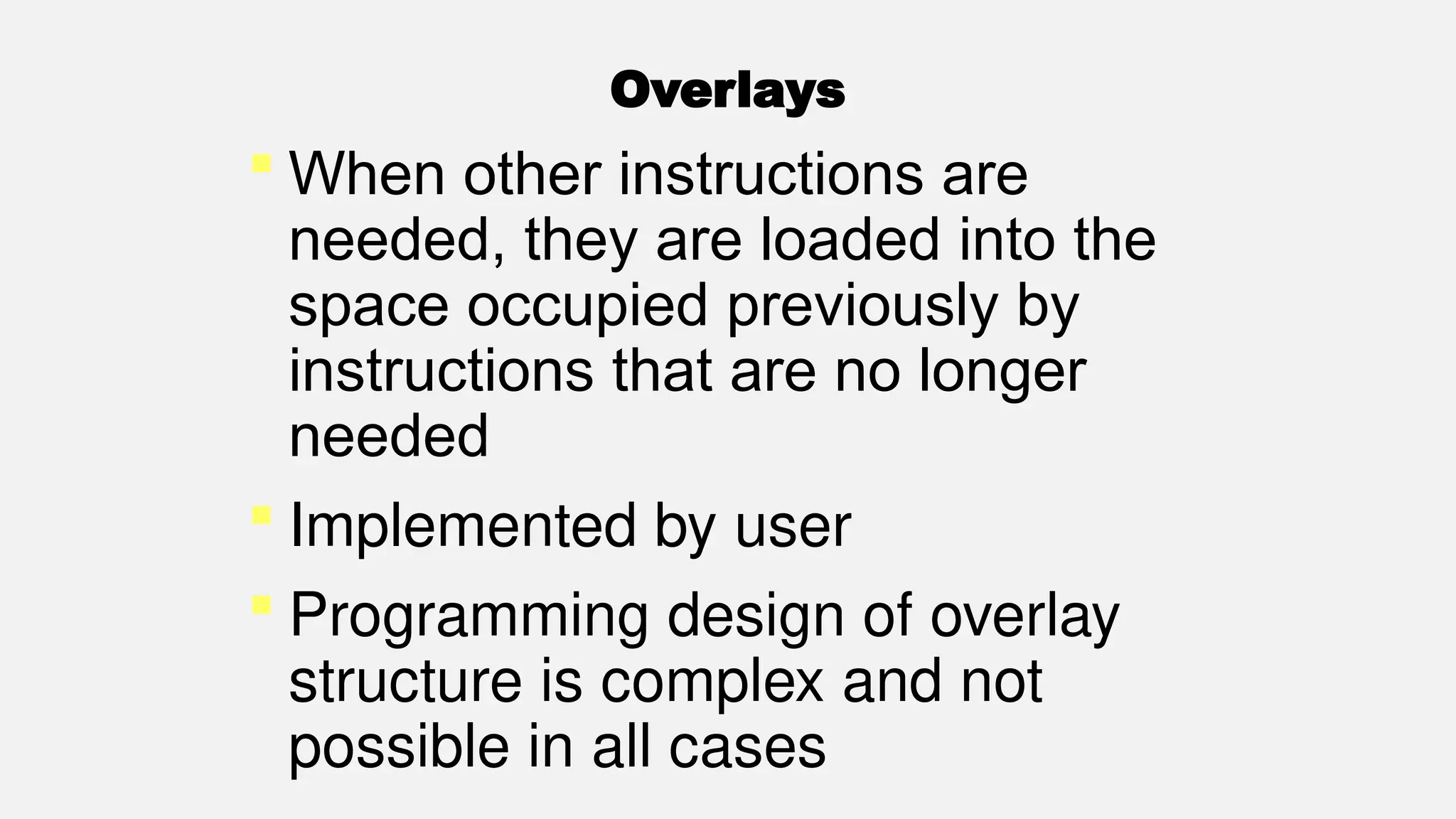 Overlays
 When other instructions are
needed, they are loaded into the
space occupied previously by
instructions that are no longer
needed
 Implemented by user
 Programming design of overlay
structure is complex and not
possible in all cases
 