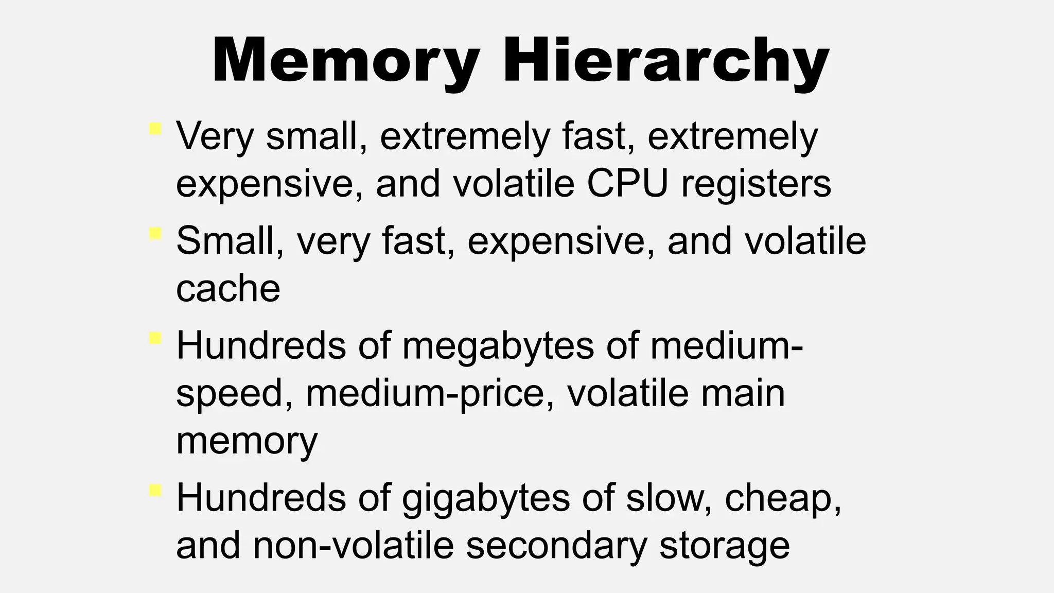 Memory Hierarchy
 Very small, extremely fast, extremely
expensive, and volatile CPU registers
 Small, very fast, expensive, and volatile
cache
 Hundreds of megabytes of medium-
speed, medium-price, volatile main
memory
 Hundreds of gigabytes of slow, cheap,
and non-volatile secondary storage
 