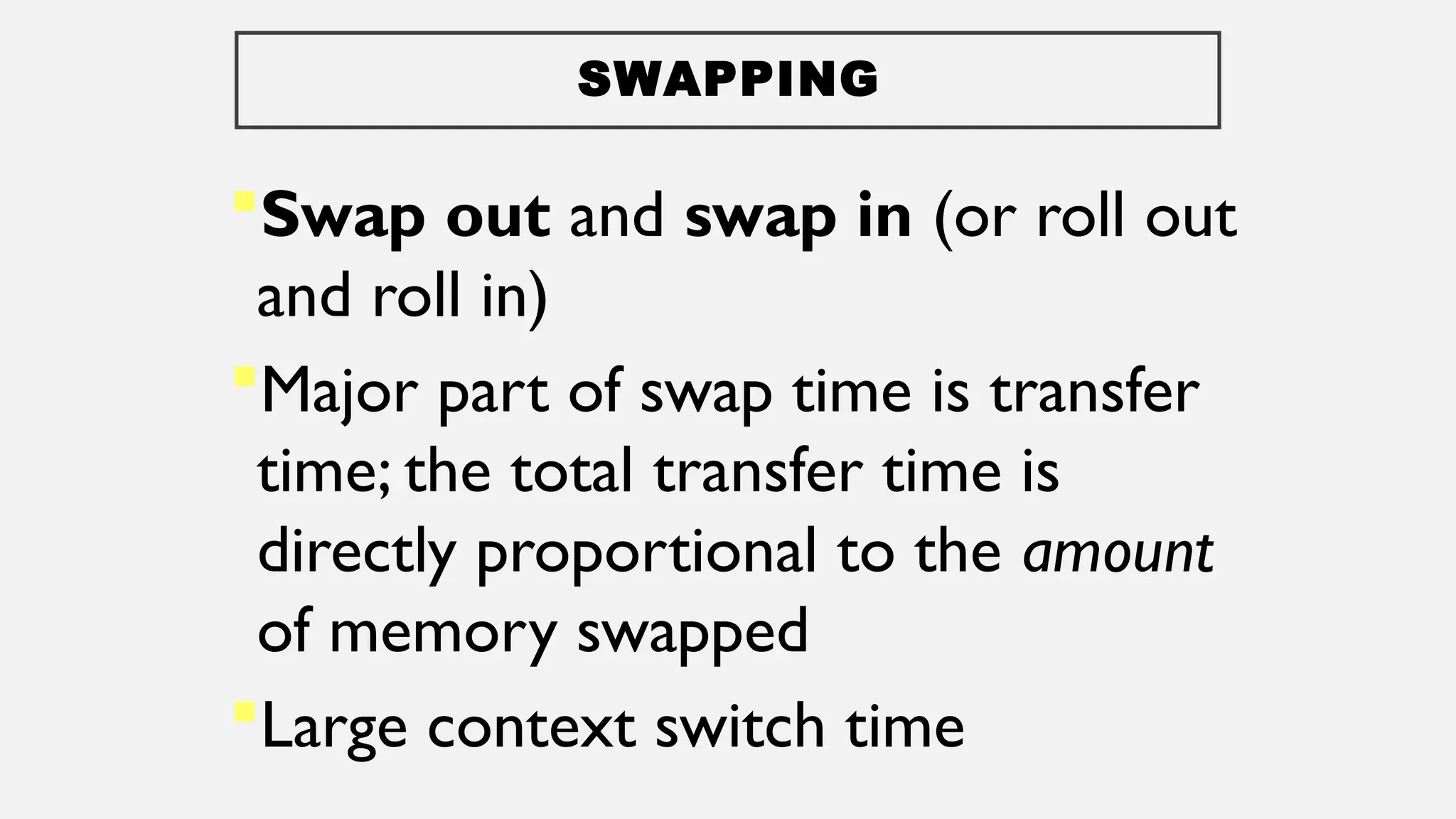 SWAPPING
Swap out and swap in (or roll out
and roll in)
Major part of swap time is transfer
time; the total transfer time is
directly proportional to the amount
of memory swapped
Large context switch time
 