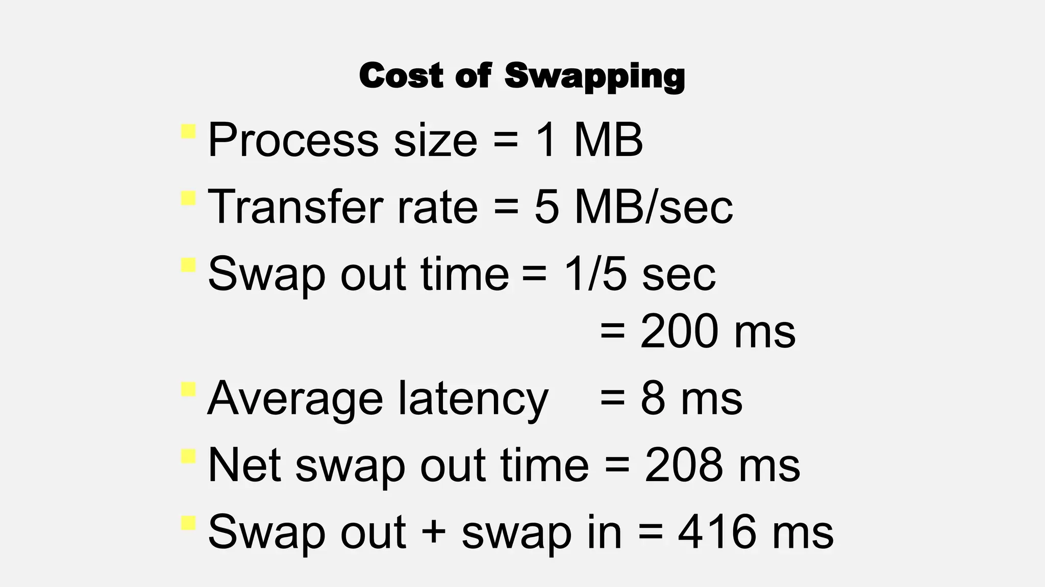 Cost of Swapping
 Process size = 1 MB
 Transfer rate = 5 MB/sec
 Swap out time = 1/5 sec
= 200 ms
 Average latency = 8 ms
 Net swap out time = 208 ms
 Swap out + swap in = 416 ms
 