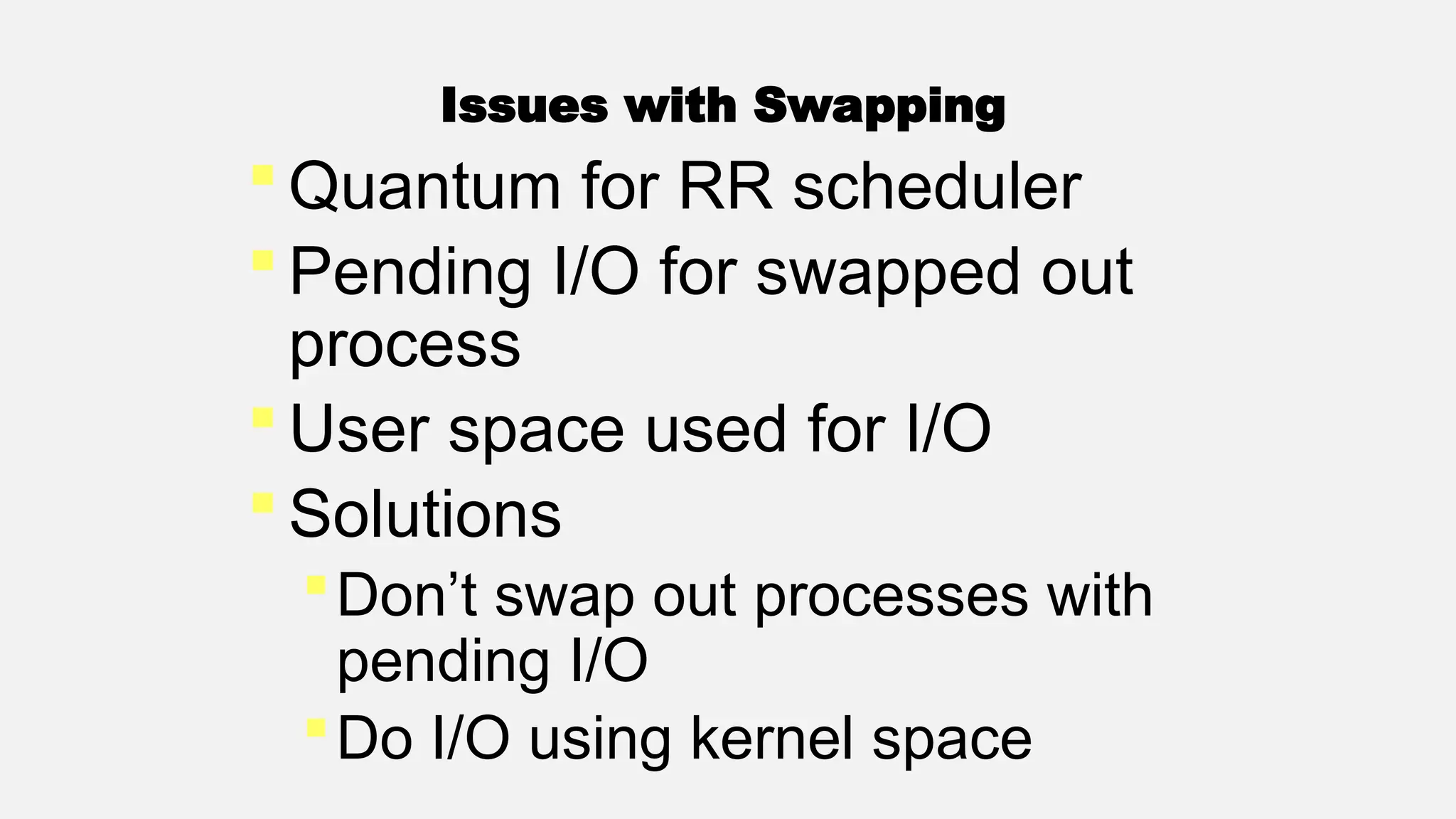 Issues with Swapping
 Quantum for RR scheduler
 Pending I/O for swapped out
process
 User space used for I/O
 Solutions
Don’t swap out processes with
pending I/O
Do I/O using kernel space
 