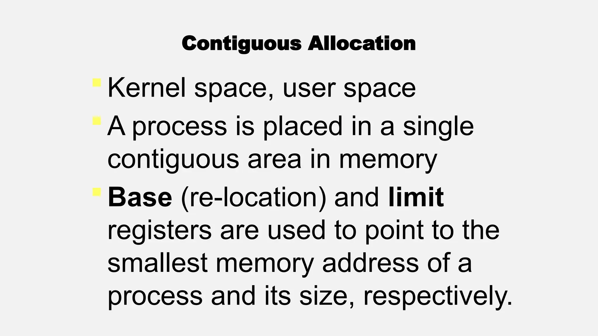 Contiguous Allocation
 Kernel space, user space
 A process is placed in a single
contiguous area in memory
 Base (re-location) and limit
registers are used to point to the
smallest memory address of a
process and its size, respectively.
 