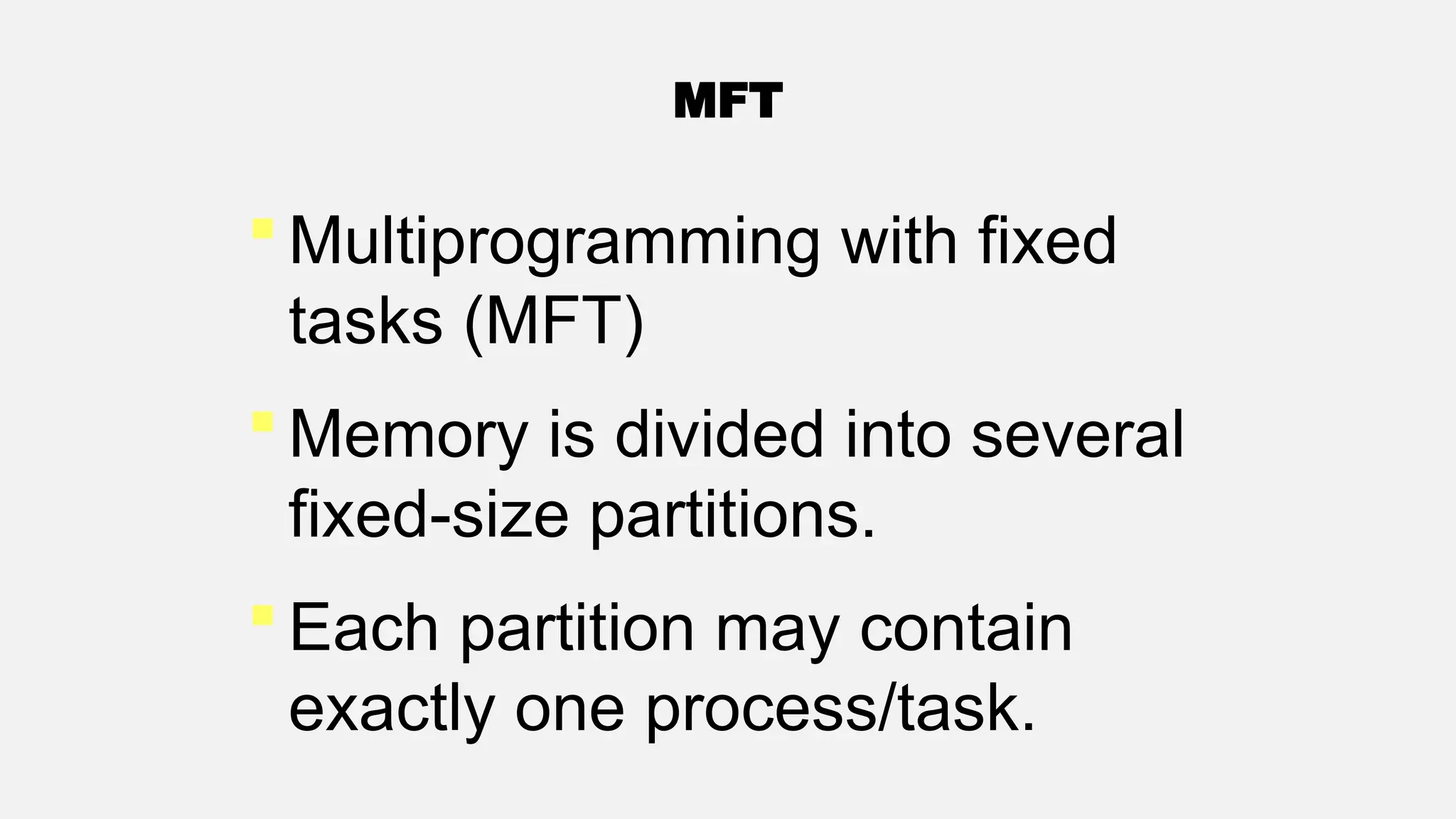 MFT
 Multiprogramming with fixed
tasks (MFT)
 Memory is divided into several
fixed-size partitions.
 Each partition may contain
exactly one process/task.
 