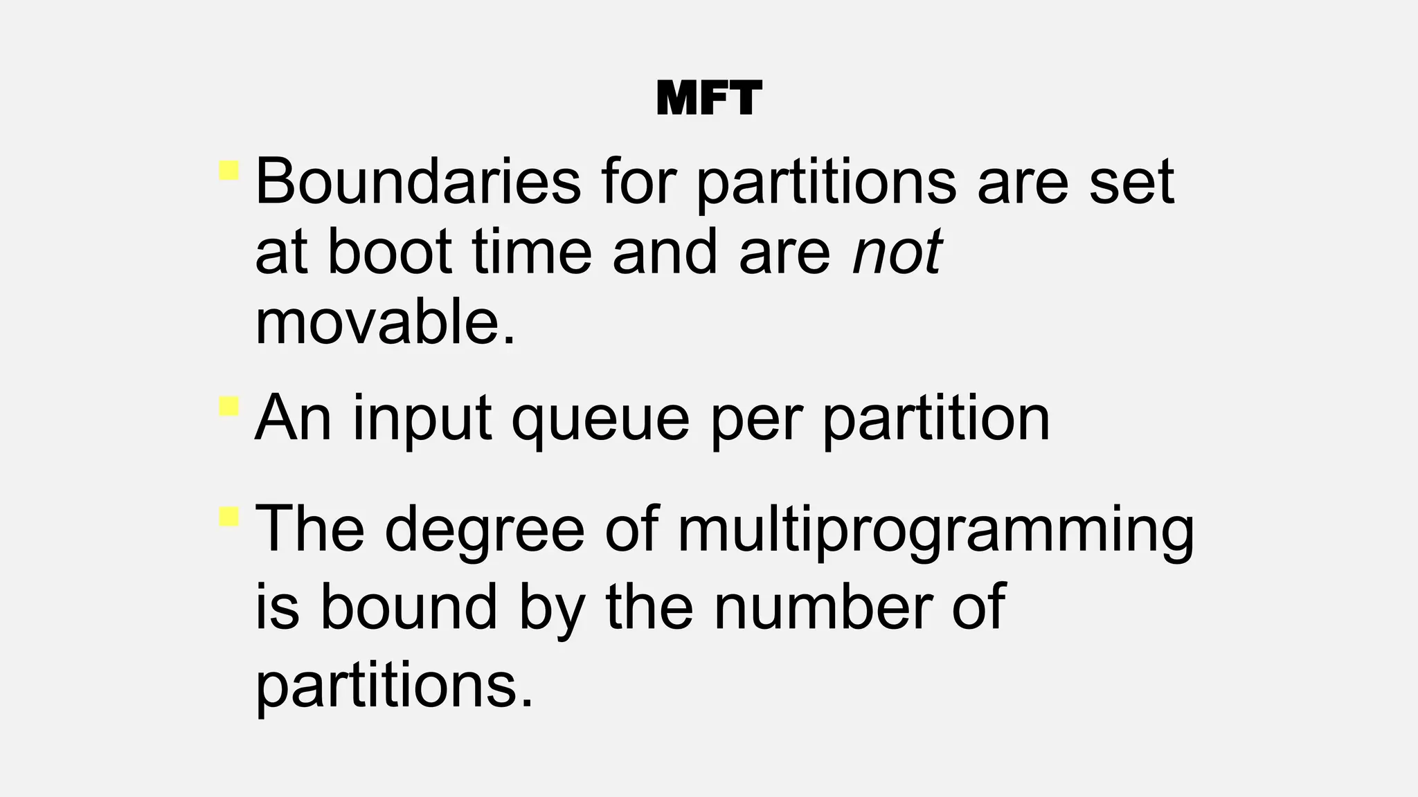 MFT
 Boundaries for partitions are set
at boot time and are not
movable.
 An input queue per partition
 The degree of multiprogramming
is bound by the number of
partitions.
 