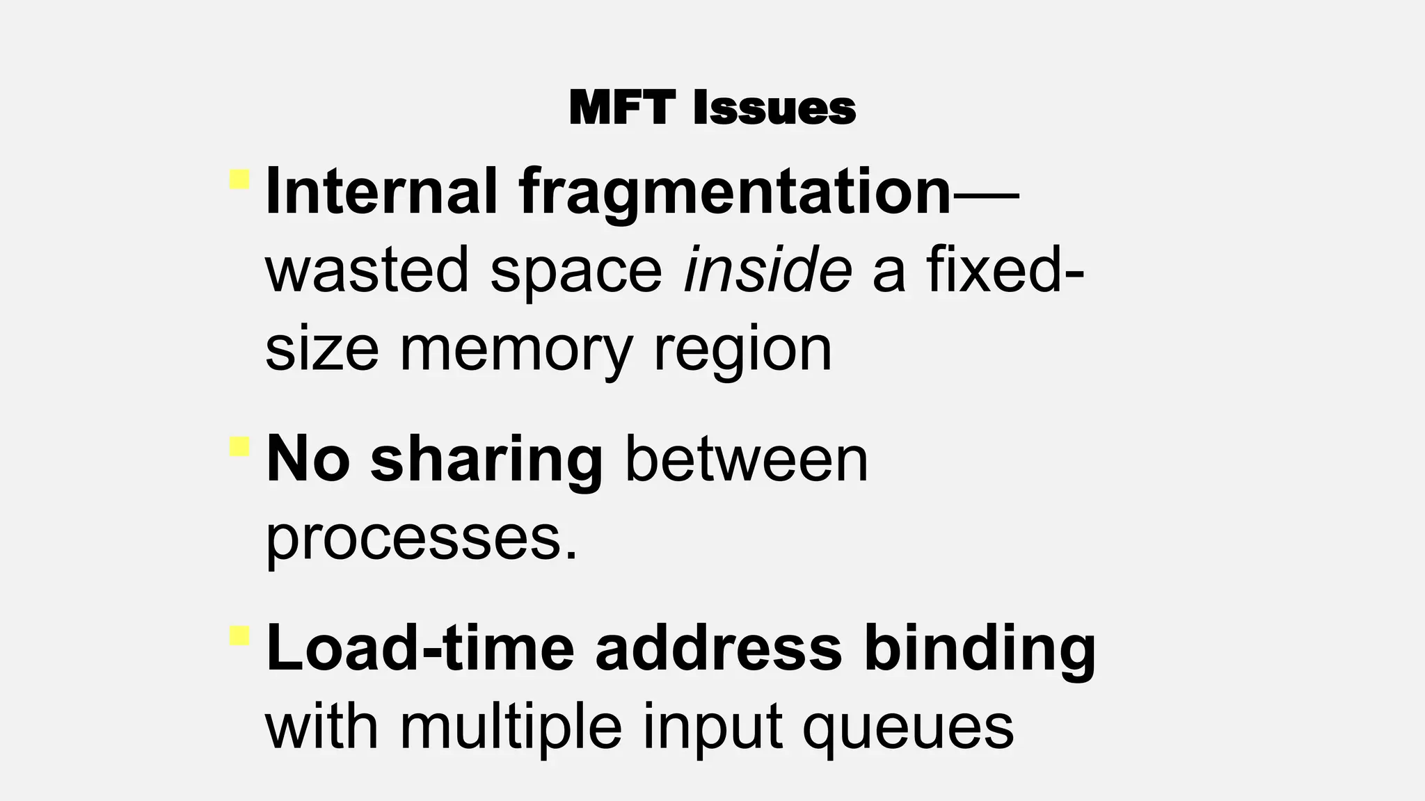  Internal fragmentation—
wasted space inside a fixed-
size memory region
 No sharing between
processes.
 Load-time address binding
with multiple input queues
MFT Issues
 