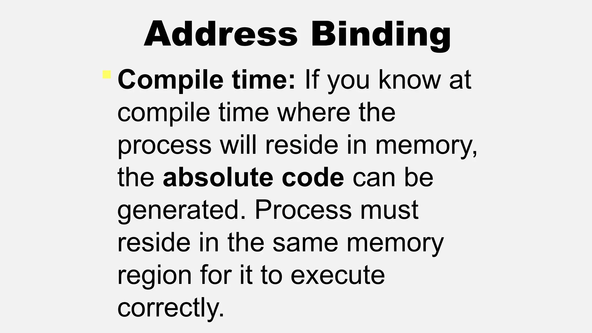  Compile time: If you know at
compile time where the
process will reside in memory,
the absolute code can be
generated. Process must
reside in the same memory
region for it to execute
correctly.
Address Binding
 