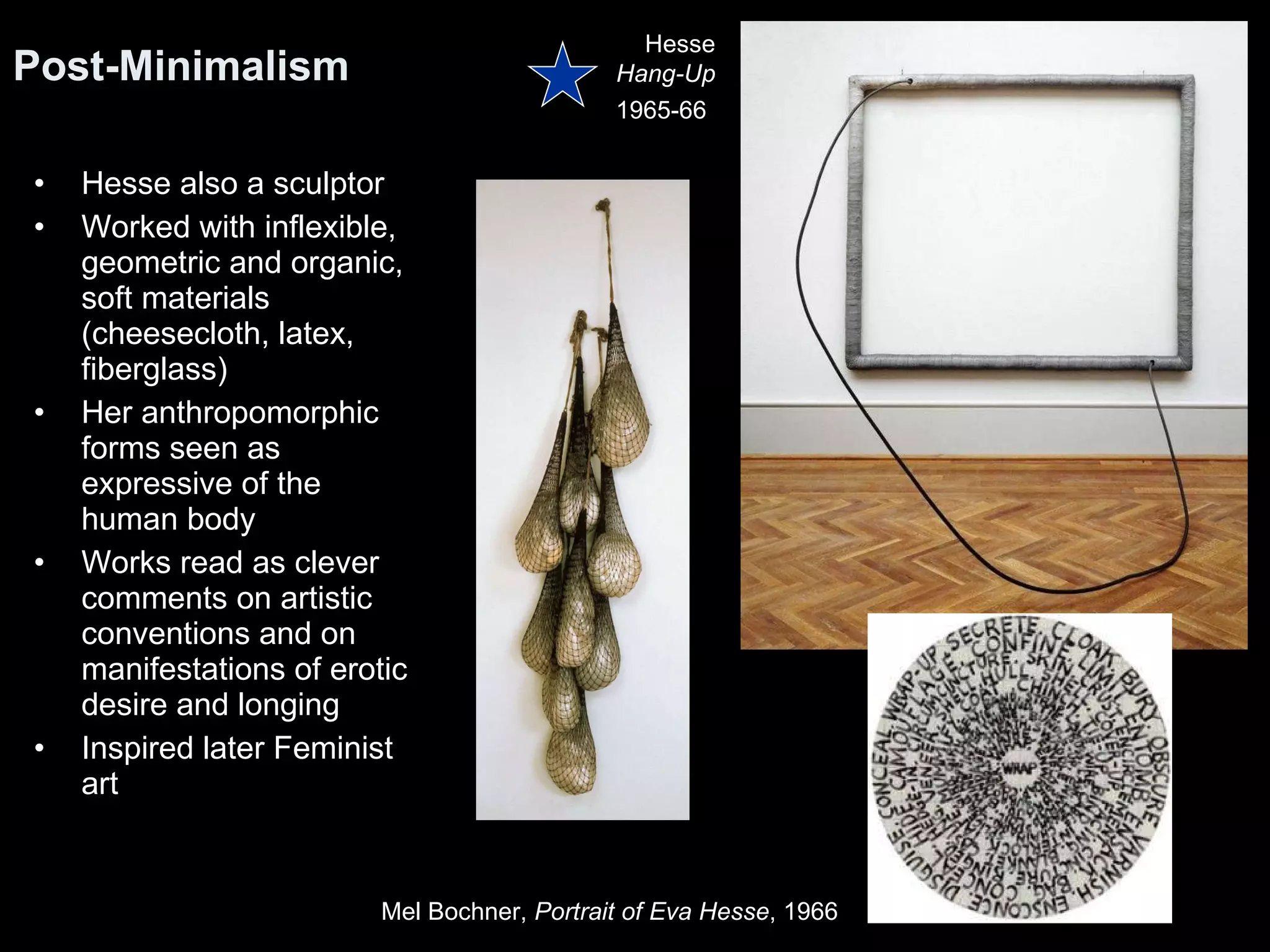 Hesse also a sculptor Worked with inflexible, geometric and organic, soft materials (cheesecloth, latex, fiberglass)  Her anthropomorphic forms seen as expressive of the human body  Works read as clever comments on artistic conventions and on manifestations of erotic desire and longing Inspired later Feminist art Post-Minimalism  Hesse Hang-Up 1965-66   Mel Bochner,  Portrait of Eva Hesse , 1966  