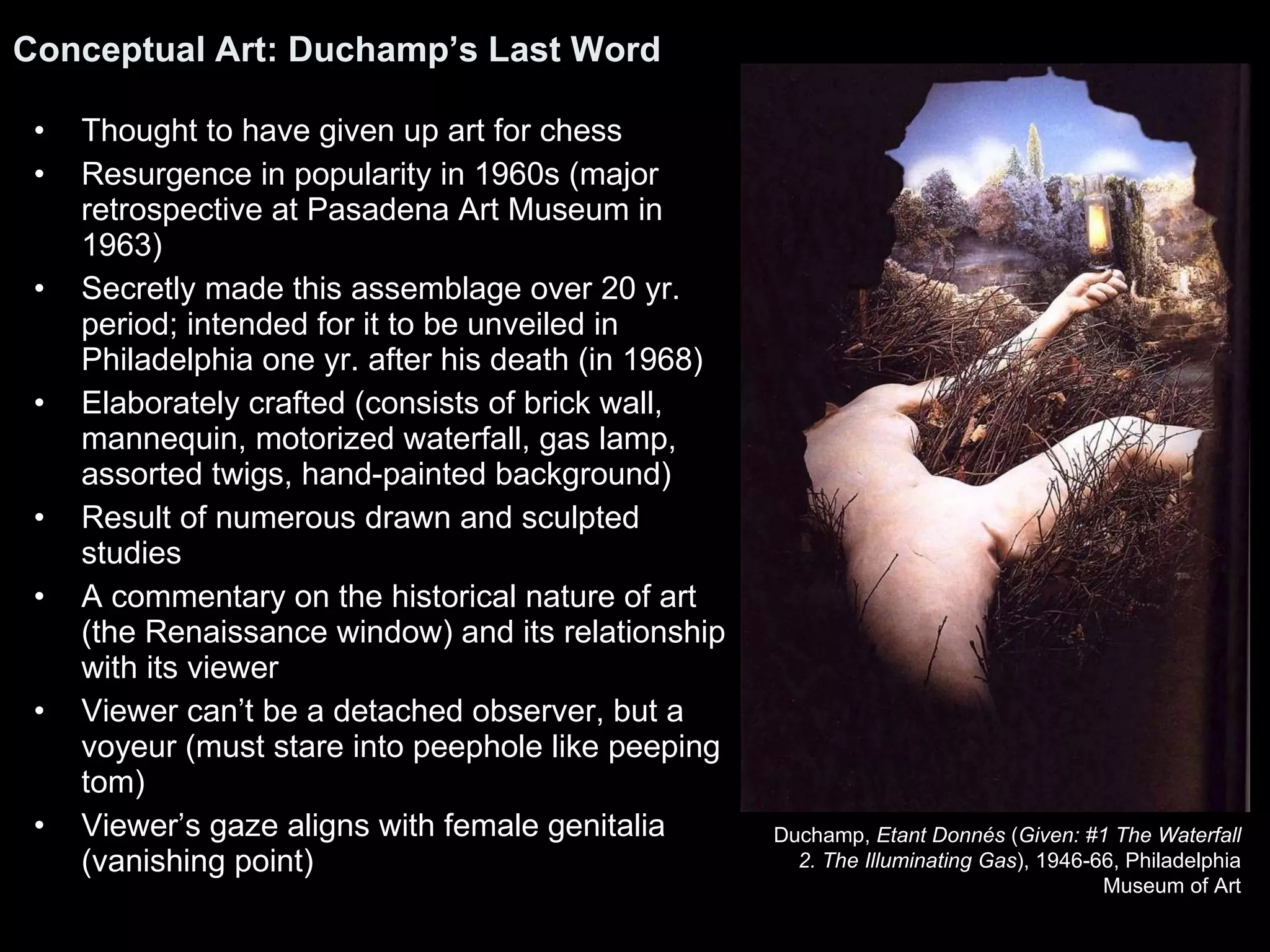 Thought to have given up art for chess Resurgence in popularity in 1960s (major retrospective at Pasadena Art Museum in 1963) Secretly made this assemblage over 20 yr. period; intended for it to be unveiled in Philadelphia one yr. after his death (in 1968) Elaborately crafted (consists of brick wall, mannequin, motorized waterfall, gas lamp, assorted twigs, hand-painted background) Result of numerous drawn and sculpted studies A commentary on the historical nature of art (the Renaissance window) and its relationship with its viewer Viewer can’t be a detached observer, but a voyeur (must stare into peephole like peeping tom) Viewer’s gaze aligns with female genitalia (vanishing point) Conceptual Art: Duchamp’s Last Word   Duchamp,  Etant Donnés  ( Given: #1 The Waterfall 2. The Illuminating Gas ), 1946-66, Philadelphia Museum of Art 