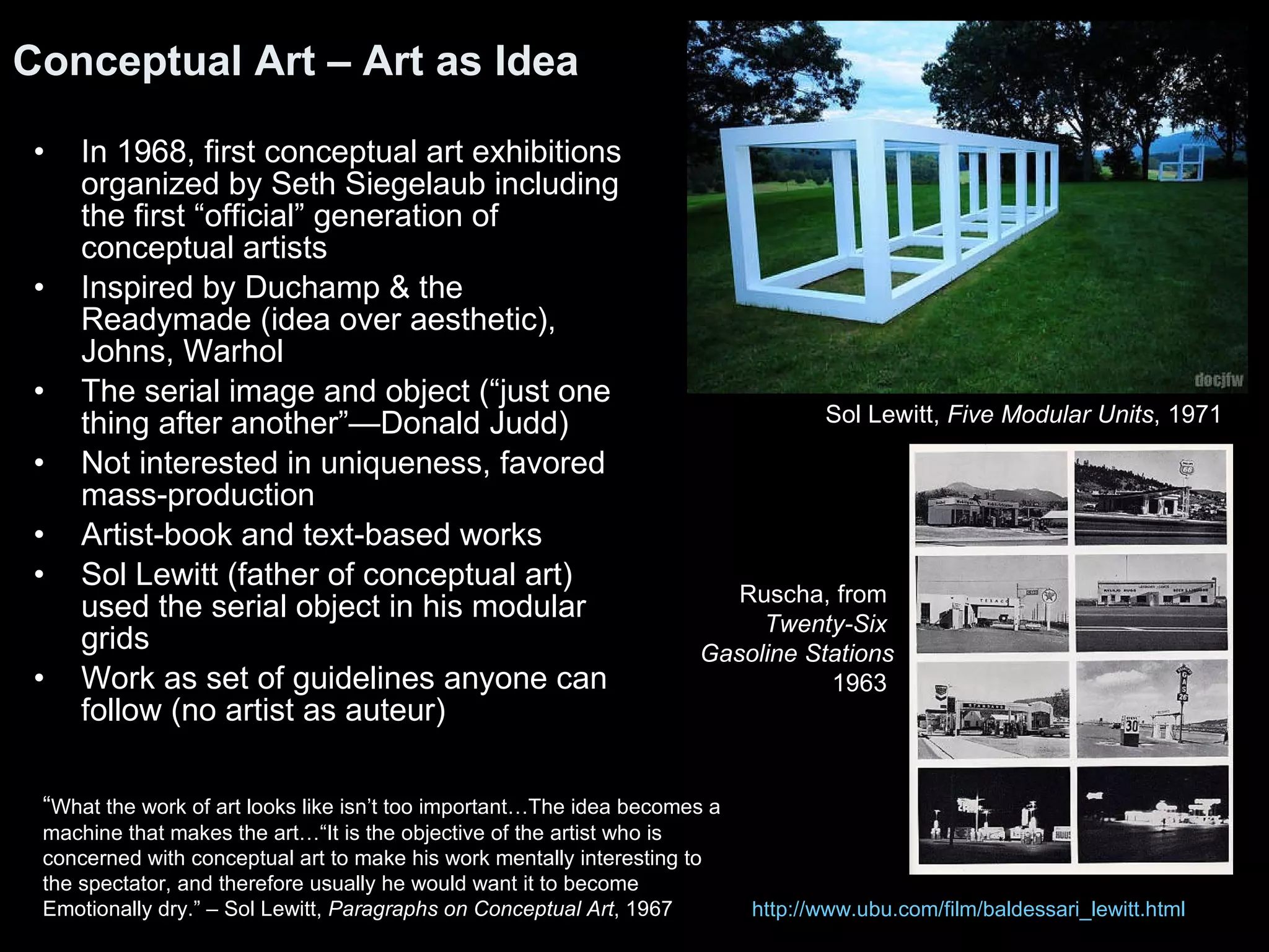 In 1968, first conceptual art exhibitions organized by Seth Siegelaub including the first “official” generation of conceptual artists Inspired by Duchamp & the Readymade (idea over aesthetic), Johns, Warhol The serial image and object (“just one thing after another”—Donald Judd) Not interested in uniqueness, favored mass-production Artist-book and text-based works  Sol Lewitt (father of conceptual art) used the serial object in his modular grids Work as set of guidelines anyone can follow (no artist as auteur) Conceptual Art – Art as Idea “ What the work of art looks like isn’t too important…The idea becomes a  machine that makes the art…“It is the objective of the artist who is  concerned with conceptual art to make his work mentally interesting to the spectator, and therefore usually he would want it to become  Emotionally dry.” – Sol Lewitt,  Paragraphs on Conceptual Art , 1967 Sol Lewitt,  Five Modular Units , 1971  Ruscha, from   Twenty-Six  Gasoline Stations 1963  http:// www.ubu.com/film/baldessari_lewitt.html 