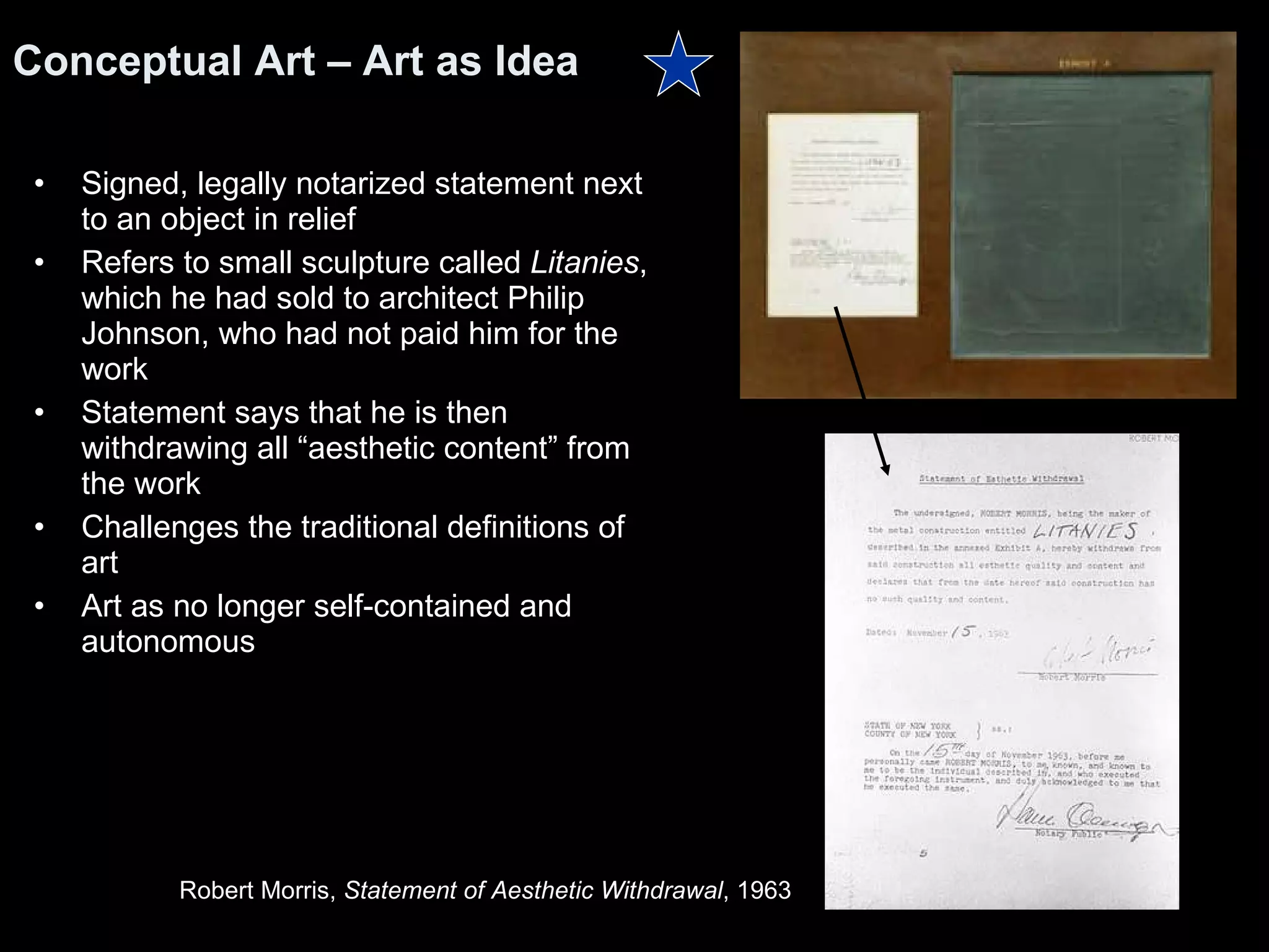 Signed, legally notarized statement next to an object in relief Refers to small sculpture called  Litanies , which he had sold to architect Philip Johnson, who had not paid him for the work  Statement says that he is then withdrawing all “aesthetic content” from the work Challenges the traditional definitions of art Art as no longer self-contained and autonomous Conceptual Art – Art as Idea Robert Morris,  Statement of Aesthetic Withdrawal , 1963  