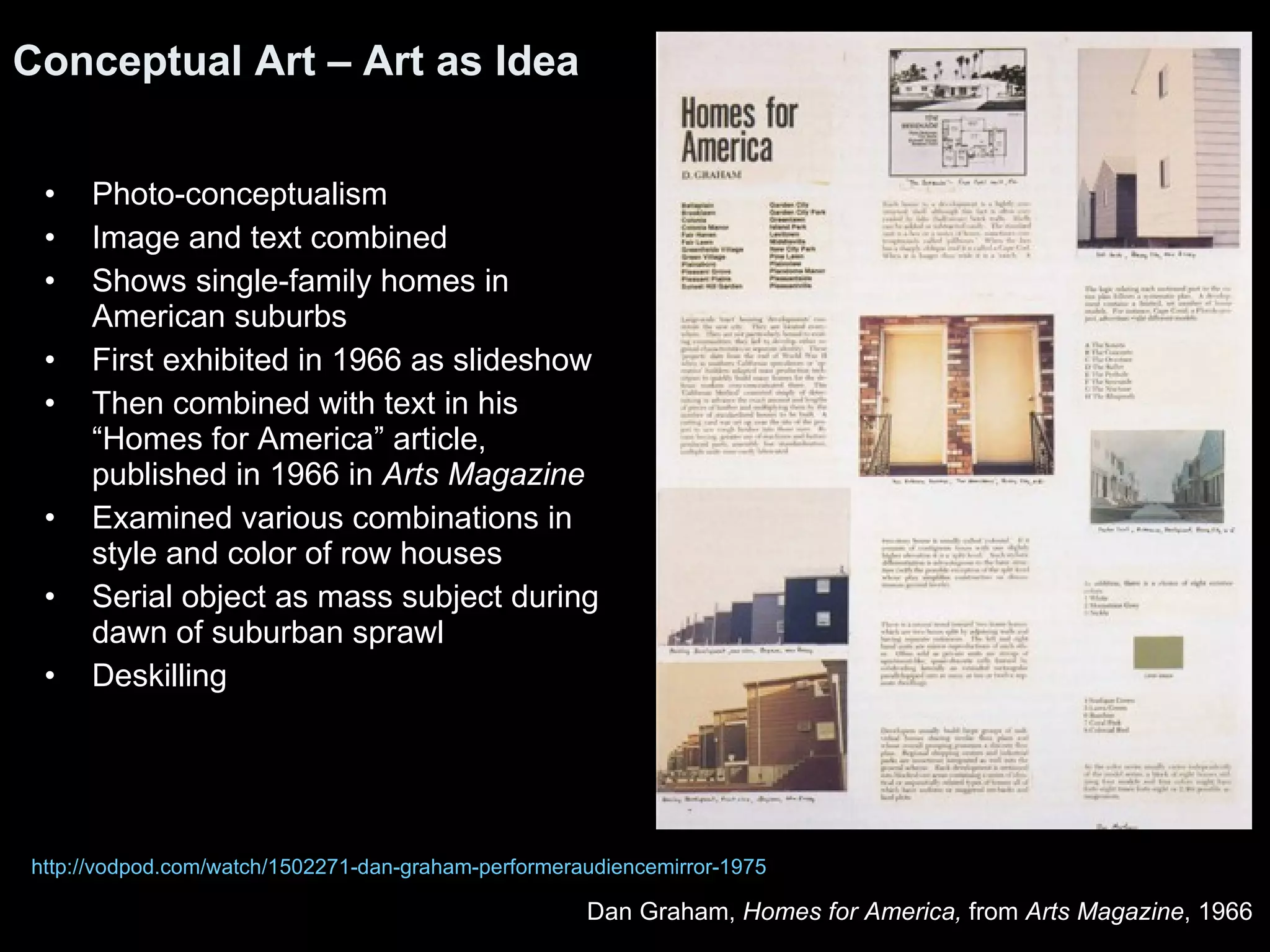 Photo-conceptualism Image and text combined Shows single-family homes in American suburbs First exhibited in 1966 as slideshow Then combined with text in his “Homes for America” article, published in 1966 in  Arts Magazine Examined various combinations in style and color of row houses Serial object as mass subject during dawn of suburban sprawl Deskilling Conceptual Art – Art as Idea Dan Graham,  Homes for America,  from  Arts Magazine , 1966  http://vodpod.com/watch/1502271-dan-graham-performeraudiencemirror-1975 