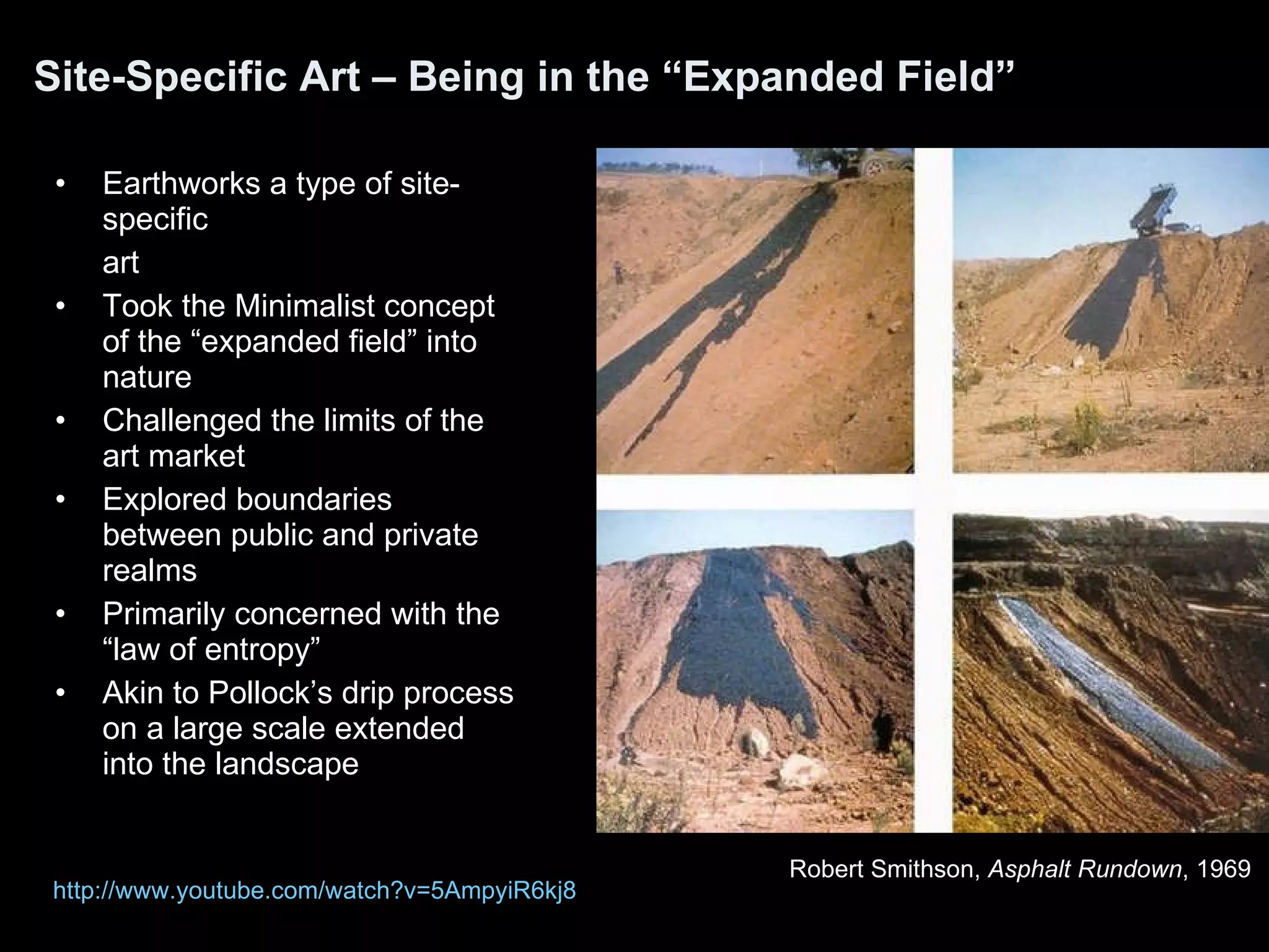 Site-Specific Art – Being in the “Expanded Field” Earthworks a type of site-specific art  Took the Minimalist concept of the “expanded field” into nature Challenged the limits of the art market Explored boundaries between public and private realms Primarily concerned with the “law of entropy” Akin to Pollock’s drip process on a large scale extended into the landscape Robert Smithson,  Asphalt Rundown , 1969  http:// www.youtube.com/watch?v =5AmpyiR6kj8 
