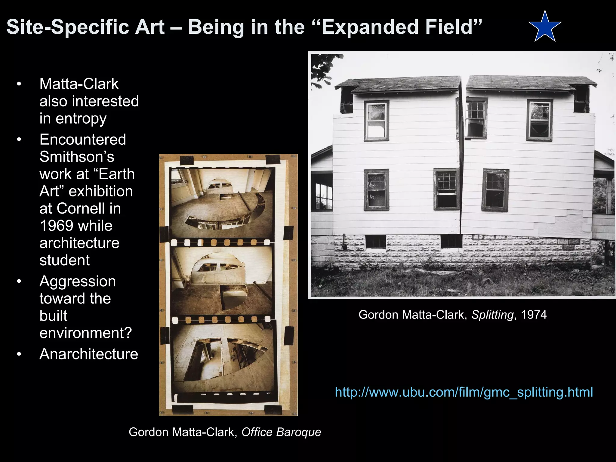 Matta-Clark also interested in entropy Encountered Smithson’s work at “Earth Art” exhibition at Cornell in 1969 while architecture student Aggression toward the built environment? Anarchitecture  Site-Specific Art – Being in the “Expanded Field” http:// www.ubu.com/film/gmc_splitting.html Gordon Matta-Clark,  Splitting , 1974  Gordon Matta-Clark,  Office Baroque 