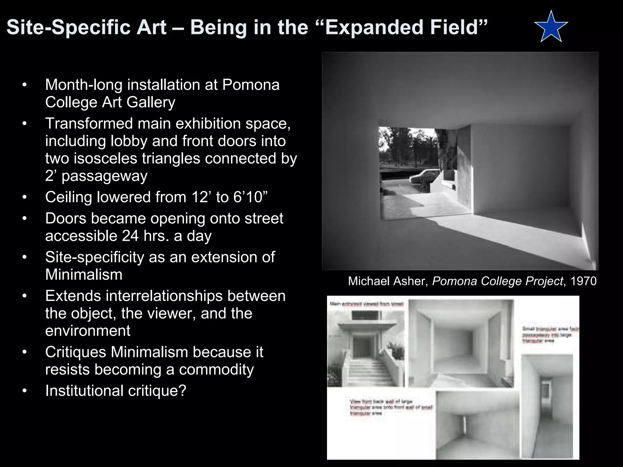 Month-long installation at Pomona College Art Gallery  Transformed main exhibition space, including lobby and front doors into two isosceles triangles connected by 2’ passageway Ceiling lowered from 12’ to 6’10” Doors became opening onto street accessible 24 hrs. a day Site-specificity as an extension of Minimalism Extends interrelationships between the object, the viewer, and the environment Critiques Minimalism because it resists becoming a commodity Institutional critique? Site-Specific Art – Being in the “Expanded Field” Michael Asher,  Pomona College Project , 1970  