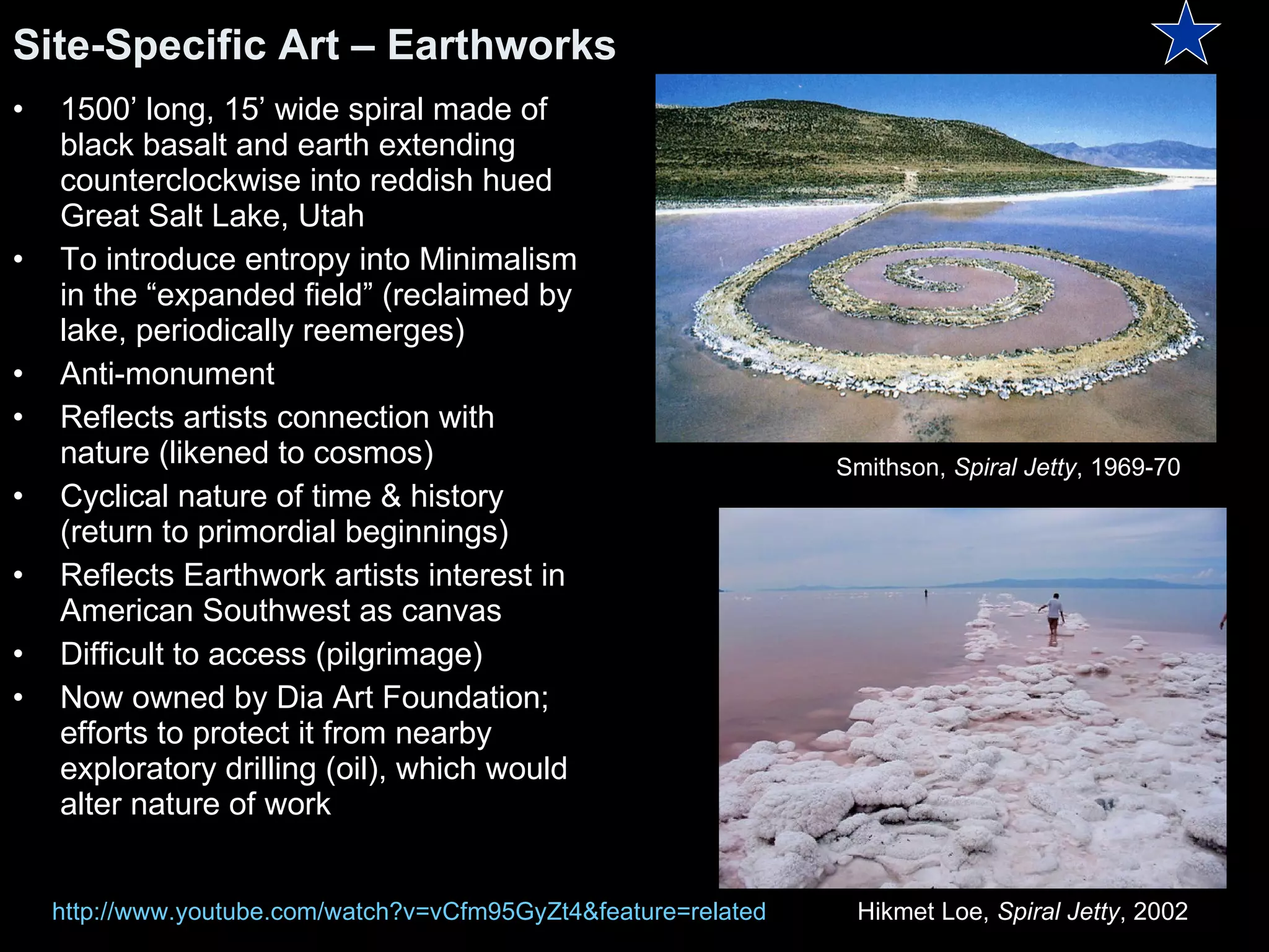 1500’ long, 15’ wide spiral made of black basalt and earth extending counterclockwise into reddish hued Great Salt Lake, Utah To introduce entropy into Minimalism in the “expanded field” (reclaimed by lake, periodically reemerges)  Anti-monument Reflects artists connection with nature (likened to cosmos) Cyclical nature of time & history (return to primordial beginnings) Reflects Earthwork artists interest in American Southwest as canvas Difficult to access (pilgrimage) Now owned by Dia Art Foundation; efforts to protect it from nearby exploratory drilling (oil), which would alter nature of work Site-Specific Art – Earthworks Hikmet Loe,  Spiral Jetty , 2002 Smithson,  Spiral Jetty , 1969-70  http:// www.youtube.com/watch?v =vCfm95GyZt4&feature=related 