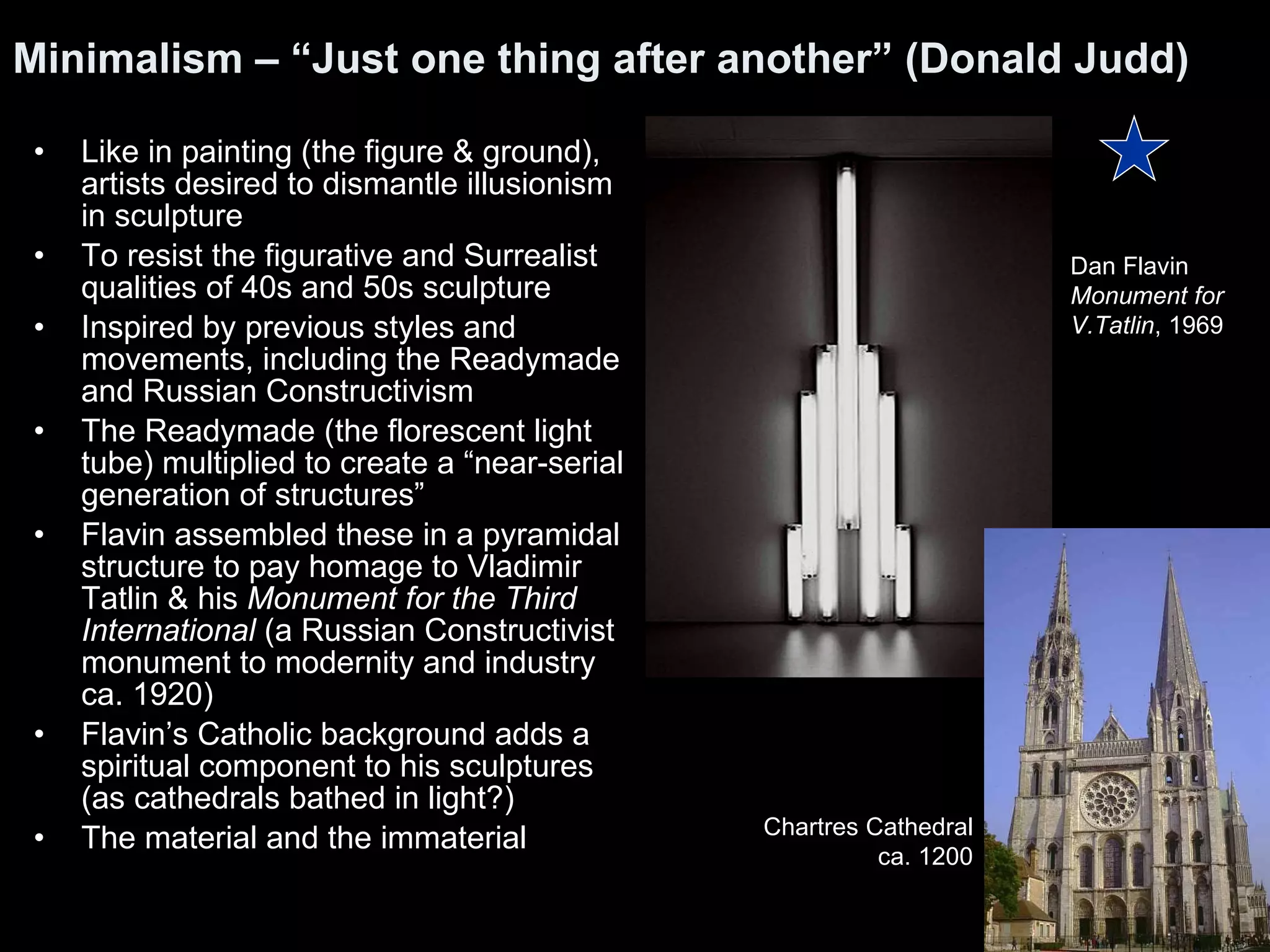 Minimalism – “Just one thing after another” (Donald Judd)  Like in painting (the figure & ground), artists desired to dismantle illusionism in sculpture To resist the figurative and Surrealist qualities of 40s and 50s sculpture Inspired by previous styles and movements, including the Readymade and Russian Constructivism The Readymade (the florescent light tube) multiplied to create a “near-serial generation of structures”  Flavin assembled these in a pyramidal structure to pay homage to Vladimir Tatlin & his  Monument for the Third International  (a Russian Constructivist monument to modernity and industry ca. 1920) Flavin’s Catholic background adds a spiritual component to his sculptures (as cathedrals bathed in light?) The material and the immaterial  Dan Flavin Monument for  V.Tatlin , 1969  Chartres Cathedral ca. 1200 