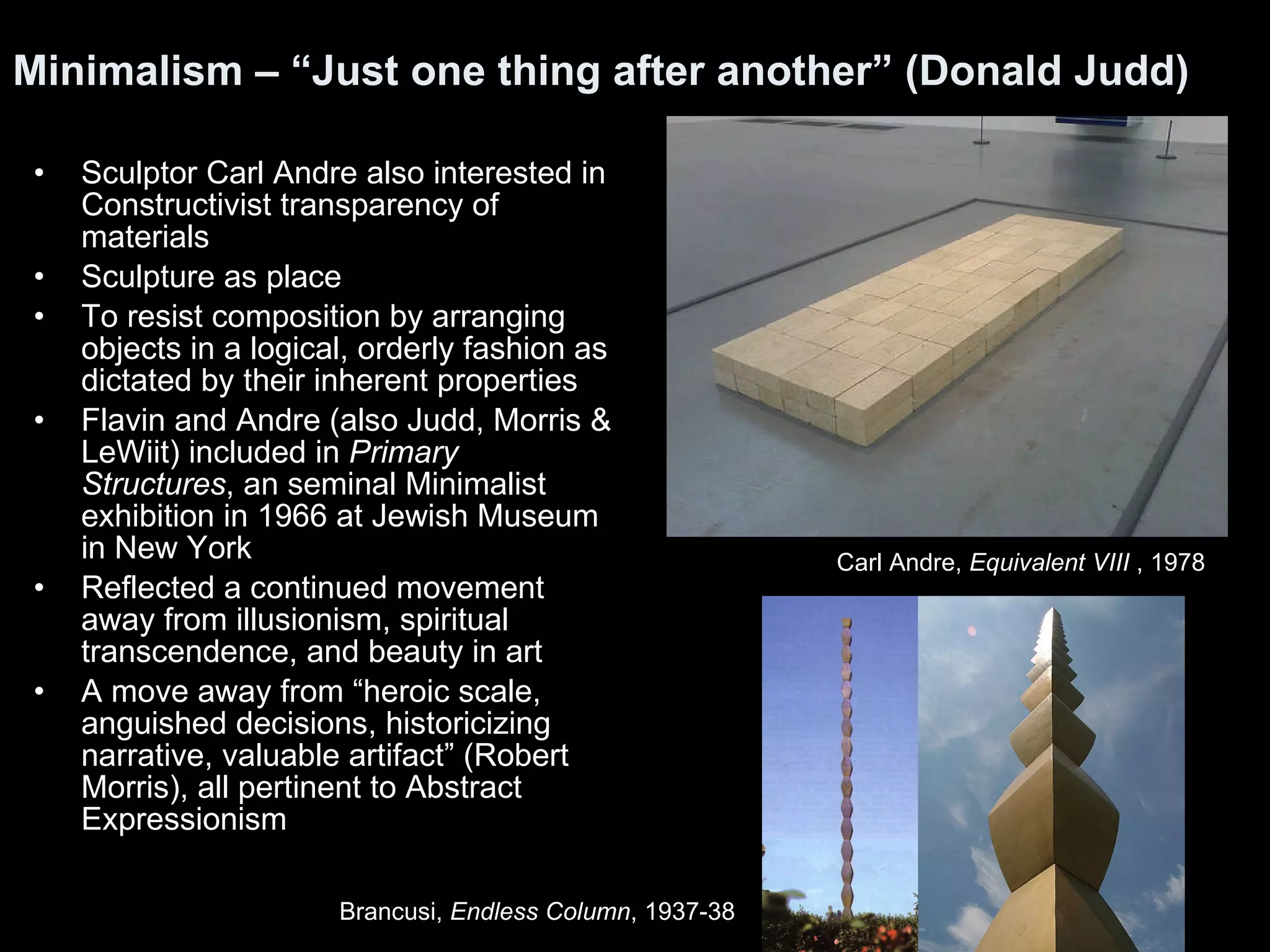 Sculptor Carl Andre also interested in Constructivist transparency of materials Sculpture as place To resist composition by arranging objects in a logical, orderly fashion as dictated by their inherent properties Flavin and Andre (also Judd, Morris & LeWiit) included in  Primary Structures , an seminal Minimalist exhibition in 1966 at Jewish Museum in New York Reflected a continued movement away from illusionism, spiritual transcendence, and beauty in art A move away from “heroic scale, anguished decisions, historicizing narrative, valuable artifact” (Robert Morris), all pertinent to Abstract Expressionism  Minimalism – “Just one thing after another” (Donald Judd)   Carl Andre,  Equivalent VIII  , 1978  Brancusi,  Endless Column , 1937-38 