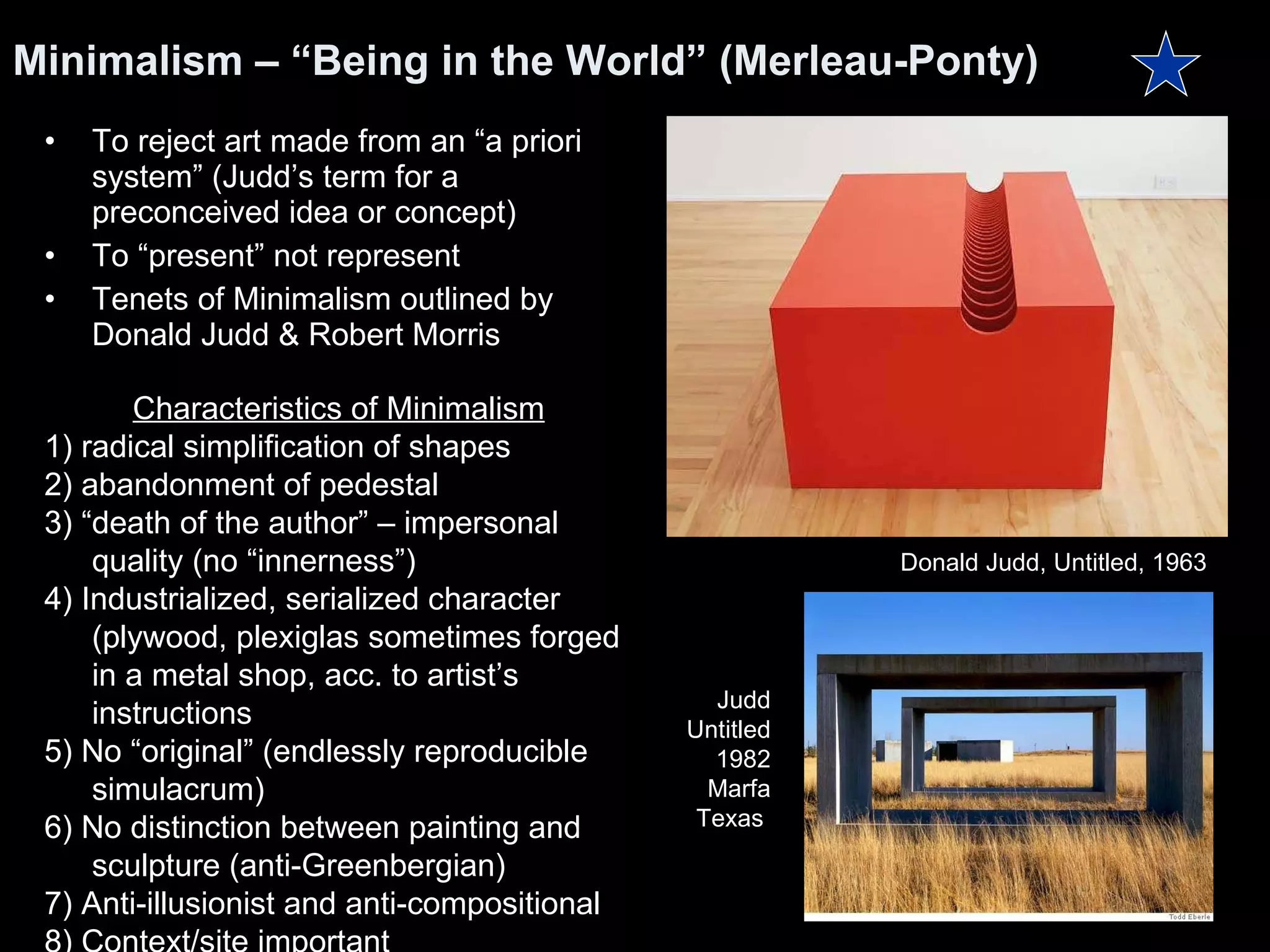 Minimalism – “Being in the World” (Merleau-Ponty) To reject art made from an “a priori system” (Judd’s term for a preconceived idea or concept) To “present” not represent Tenets of Minimalism outlined by Donald Judd & Robert Morris Characteristics of Minimalism 1) radical simplification of shapes 2) abandonment of pedestal 3) “death of the author” – impersonal quality (no “innerness”) 4) Industrialized, serialized character (plywood, plexiglas sometimes forged in a metal shop, acc. to artist’s instructions 5) No “original” (endlessly reproducible simulacrum)  6) No distinction between painting and sculpture (anti-Greenbergian) 7) Anti-illusionist and anti-compositional 8) Context/site important Donald Judd, Untitled, 1963  Judd Untitled 1982 Marfa Texas  