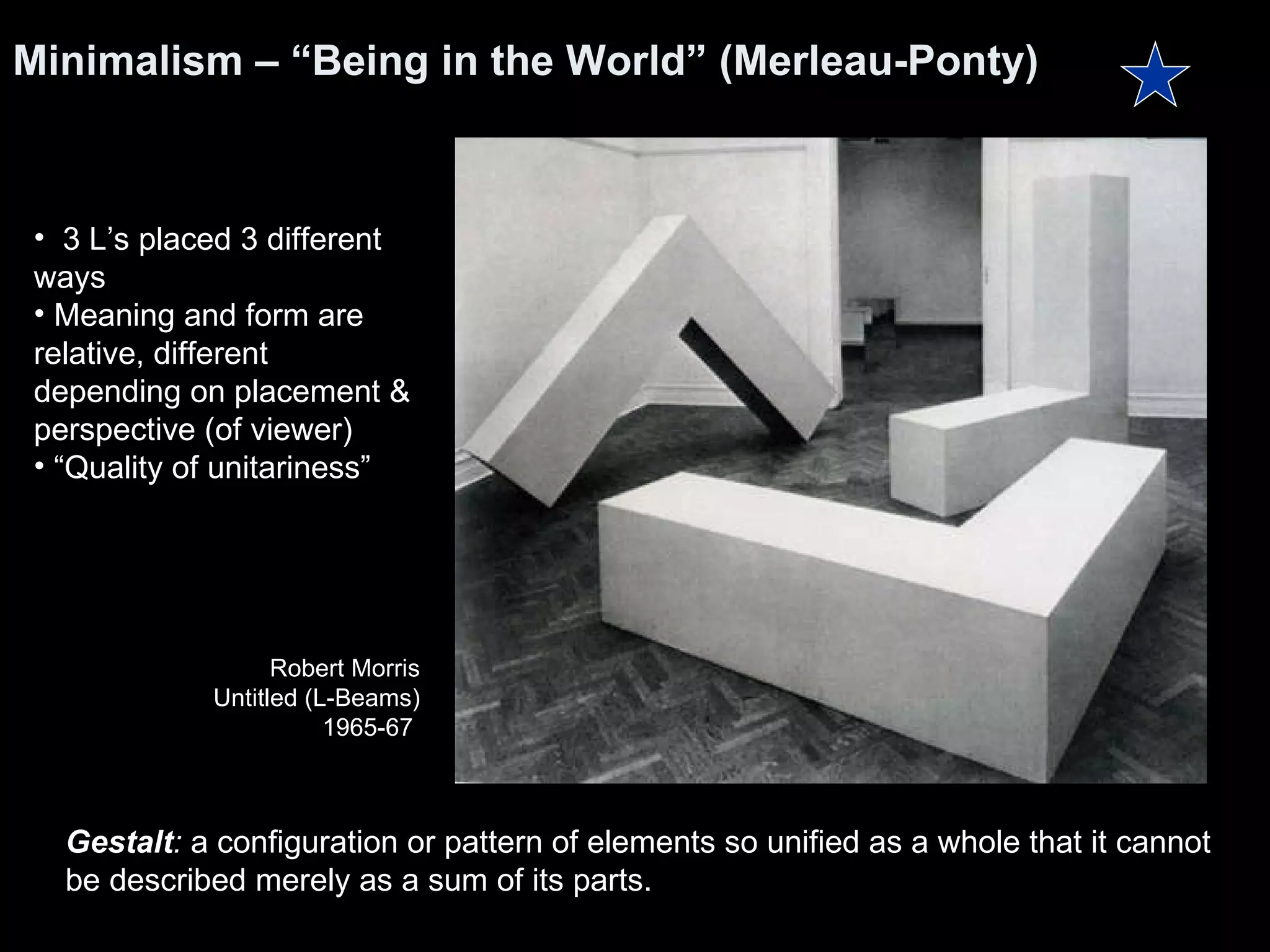 Minimalism – “Being in the World” (Merleau-Ponty) Gestalt :  a configuration or pattern of elements so unified as a whole that it cannot be described merely as a sum of its parts. 3 L’s placed 3 different ways Meaning and form are relative, different depending on placement & perspective (of viewer) “ Quality of unitariness” Robert Morris Untitled (L-Beams) 1965-67  