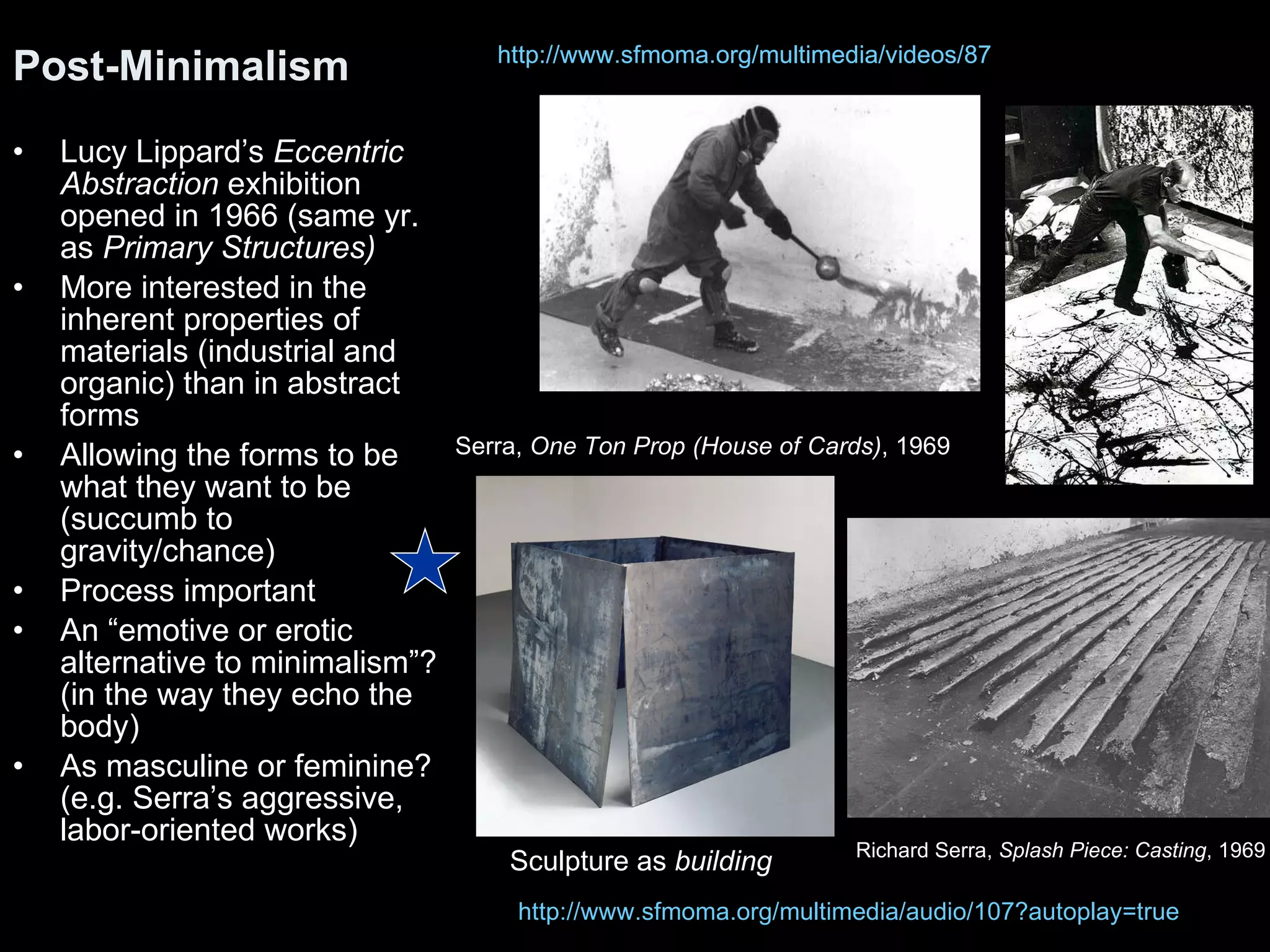 Lucy Lippard’s  Eccentric Abstraction  exhibition opened in 1966 (same yr. as  Primary Structures) More interested in the inherent properties of materials (industrial and organic) than in abstract forms Allowing the forms to be what they want to be (succumb to gravity/chance) Process important An “emotive or erotic alternative to minimalism”? (in the way they echo the body) As masculine or feminine? (e.g. Serra’s aggressive, labor-oriented works) Post-Minimalism http://www.sfmoma.org/multimedia/videos/87 http://www.sfmoma.org/multimedia/audio/107?autoplay=true Richard Serra,  Splash Piece: Casting , 1969  Serra,  One Ton Prop (House of Cards) , 1969 Sculpture as  building http://www.sfmoma.org/multimedia/videos/87 