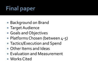  Background on Brand
 TargetAudience
 Goals and Objectives
 Platforms Chosen (between 4-5)
 Tactics/Execution and Spend
 Other Items and Ideas
 Evaluation and Measurement
 Works Cited
 