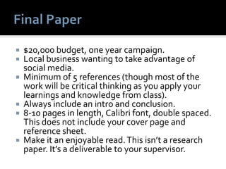  $20,000 budget, one year campaign.
 Local business wanting to take advantage of
social media.
 Minimum of 5 references (though most of the
work will be critical thinking as you apply your
learnings and knowledge from class).
 Always include an intro and conclusion.
 8-10 pages in length, Calibri font, double spaced.
This does not include your cover page and
reference sheet.
 Make it an enjoyable read.This isn’t a research
paper. It’s a deliverable to your supervisor.
 