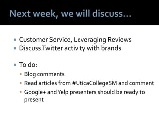  Customer Service, Leveraging Reviews
 DiscussTwitter activity with brands
 To do:
 Blog comments
 Read articles from #UticaCollegeSM and comment
 Google+ andYelp presenters should be ready to
present
 