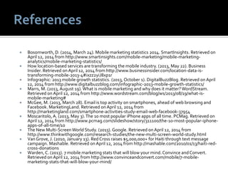  Bosomworth, D. (2014, March 24). Mobile marketing statistics 2014. SmartInsights. Retrieved on
April 12, 2014 from http://www.smartinsights.com/mobile-marketing/mobile-marketing-
analytics/mobile-marketing-statistics/
 How location-based services are transforming the mobile industry. (2013, May 22). Business
Insider. Retrieved on April 12, 2014 from http://www.businessinsider.com/location-data-is-
transforming-mobile-2013-4#ixzz2yiJ8xp1r
 Infographic: 2013 mobile growth statistics. (2013, October 1). DigitalBuzzBlog. Retrieved on April
12, 2014 from http://www.digitalbuzzblog.com/infographic-2013-mobile-growth-statistics/
 Marrs, M. (2013, August 19). What is mobile marketing and why does it matter? WordStream.
Retrieved on April 12, 2014 from http://www.wordstream.com/blog/ws/2013/08/19/what-is-
mobile-marketing#
 McGee, M. (2013, March 28). Email is top activity on smartphones, ahead of web browsing and
Facebook. MarketingLand. Retrieved on April 12, 2014 from
http://marketingland.com/smartphone-activities-study-email-web-facebook-37954
 Moscaritolo, A. (2013, May 3).The 10 most popular iPhone apps of all time. PCMag. Retrieved on
April 12, 2014 from http://www.pcmag.com/slideshow/story/311100/the-10-most-popular-iphone-
apps-of-all-time/10
 The New Multi-Screen World Study. (2013). Google. Retrieved on April 12, 2014 from
http://www.thinkwithgoogle.com/research-studies/the-new-multi-screen-world-study.html
 Van Grove, J. (2010, January 13). Red Cross raises $5,000,000+ for Haiti through text message
campaign. Mashable. Retrieved on April 12, 2014 from http://mashable.com/2010/01/13/haiti-red-
cross-donations
 Warden, C. (2013). 7 mobile marketing stats that will blow your mind. Convince and Convert.
Retrieved on April 12, 2014 from http://www.convinceandconvert.com/mobile/7-mobile-
marketing-stats-that-will-blow-your-mind/
 