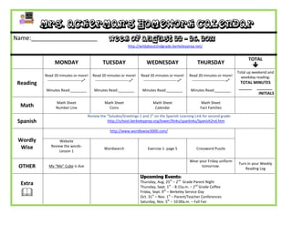 Mrs. Ackerman’s Homework Calendar
Name:____________________                             Week of August 22 - 26, 2011
                                                                  http://wildabout2ndgrade.berkeleyprep.net/


                                                                                                                                                 TOTAL
                 MONDAY                          TUESDAY                      WEDNESDAY                         THURSDAY
                                                                                                                                                   
                                                                                                                                           Total up weekend and
           Read 20 minutes or more!        Read 20 minutes or more!        Read 20 minutes or more!        Read 20 minutes or more!          weekday reading:
            ---------------------------    ---------------------------    ---------------------------    ---------------------------
 Reading                                                                                                                                    TOTAL MINUTES
                                                                                                                                           ______ _______
            Minutes Read:________           Minutes Read:________           Minutes Read:________           Minutes Read:________
                                                                                                                                                    INITIALS

                  Math Sheet                       Math Sheet                      Math Sheet                      Math Sheet
  Math            Number Line                        Coins                          Calendar                      Fact Families

                                       Review the “Saludos/Greetings 1 and 2” on the Spanish Learning Link for second grade:
 Spanish                                          http://school.berkeleyprep.org/lower/llinks/spanlinks/Spanish2nd.htm

                                                      http://www.wordlywise3000.com/

 Wordly             Website
  Wise         Review the words-
                                                  Wordsearch                   Exercise 1- page 5              Crossword Puzzle
                    Lesson 1

                                                                                                           Wear your Friday uniform
                                                                                                                                           Turn in your Weekly
 OTHER       My “Me” Cube is due                                                                                 tomorrow.
                                                                                                                                               Reading Log

                                                                           Upcoming Events:
  Extra                                                                    Thursday, Aug. 25th – 2nd Grade Parent Night
                                                                           Thursday, Sept. 1st - 8:15a.m. – 2nd Grade Coffee
                                                                          Friday, Sept. 9th – Berkeley Service Day
                                                                           Oct. 31st – Nov. 1st – Parent/Teacher Conferences
                                                                           Saturday, Nov. 5th – 10:00a.m. – Fall Fair
 