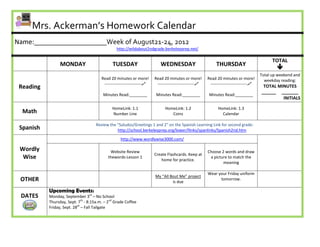 Mrs. Ackerman’s Homework Calendar
Name:____________________Week of August21-24, 2012
                                                 http://wildabout2ndgrade.berkeleyprep.net/

                                                                                                                                              TOTAL
                 MONDAY                       TUESDAY                      WEDNESDAY                         THURSDAY
                                                                                                                                                
                                                                                                                                        Total up weekend and
                                        Read 20 minutes or more!        Read 20 minutes or more!        Read 20 minutes or more!          weekday reading:
                                         ---------------------------    ---------------------------    ---------------------------
 Reading                                                                                                                                 TOTAL MINUTES
                                                                                                                                        ______ _______
                                         Minutes Read:________           Minutes Read:________           Minutes Read:________
                                                                                                                                                 INITIALS

                                              HomeLink: 1.1                   HomeLink: 1.2                   HomeLink: 1.3
  Math                                        Number Line                        Coins                          Calendar

                                     Review the “Saludos/Greetings 1 and 2” on the Spanish Learning Link for second grade:
 Spanish                                        http://school.berkeleyprep.org/lower/llinks/spanlinks/Spanish2nd.htm

                                                   http://www.wordlywise3000.com/

 Wordly                                      Website Review                                             Choose 2 words and draw
                                                                        Create Flashcards. Keep at
  Wise                                      thewords-Lesson 1
                                                                           home for practice.
                                                                                                         a picture to match the
                                                                                                                meaning

                                                                                                        Wear your Friday uniform
                                                                        My “All Bout Me” project
 OTHER                                                                           is due
                                                                                                              tomorrow.

           Upcoming Events:
 DATES     Monday, September 3rd – No School
           Thursday, Sept. 7th - 8:15a.m. – 2nd Grade Coffee
           Friday, Sept. 28th – Fall Tailgate
 