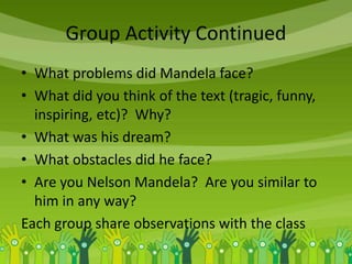 Group Activity Continued
• What problems did Mandela face?
• What did you think of the text (tragic, funny,
inspiring, etc)? Why?
• What was his dream?
• What obstacles did he face?
• Are you Nelson Mandela? Are you similar to
him in any way?
Each group share observations with the class
 