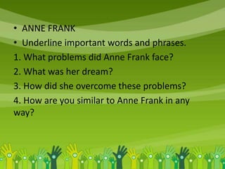 • ANNE FRANK
• Underline important words and phrases.
1. What problems did Anne Frank face?
2. What was her dream?
3. How did she overcome these problems?
4. How are you similar to Anne Frank in any
way?
 