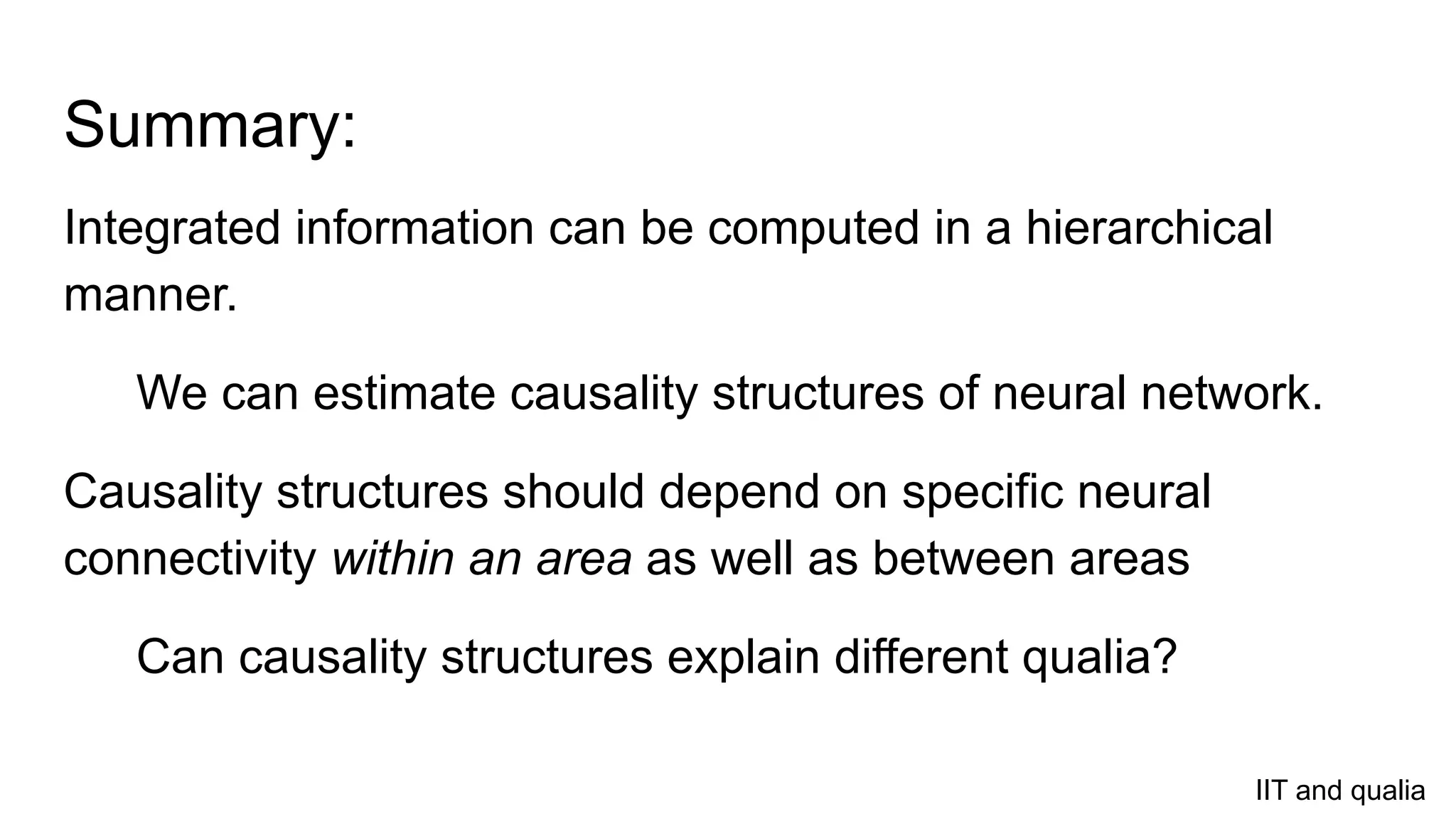Summary:
Integrated information can be computed in a hierarchical
manner.
We can estimate causality structures of neural network.
Causality structures should depend on specific neural
connectivity within an area as well as between areas
Can causality structures explain different qualia?
IIT and qualia
 